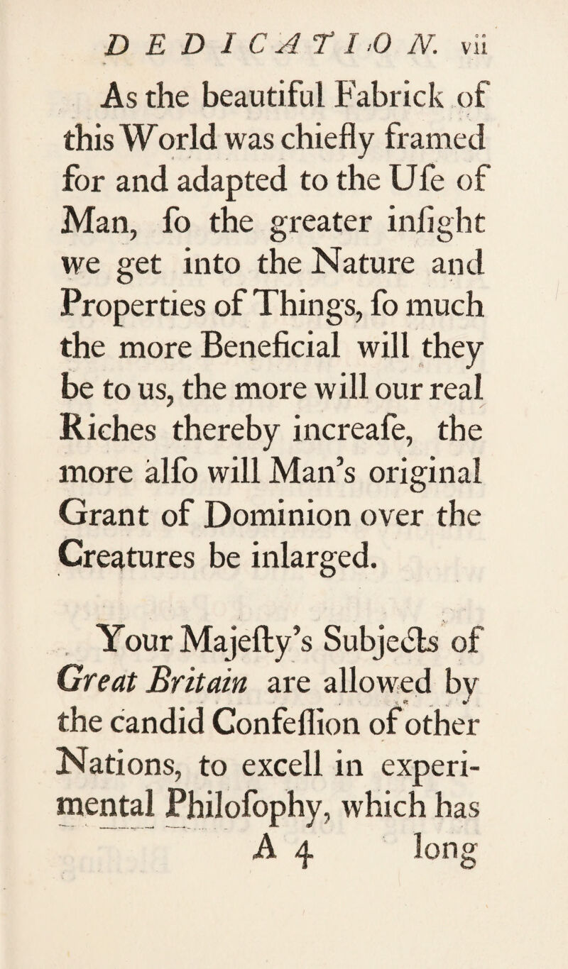 i* As the beautiful Fabrick of this World was chiefly framed for and adapted to the Ufe of Man, fo the greater infight we get into the Nature and Properties of Things, fo much the more Beneficial will they be to us, the more will our real Riches thereby increafe, the more alfo will Man’s original Grant of Dominion over the Creatures be inlarged. Your Majefty’s Subjects of Great Britain are allowed by the candid Confeflion of other Nations, to excel! in experi¬ mental Philofophy, which has A 4 long