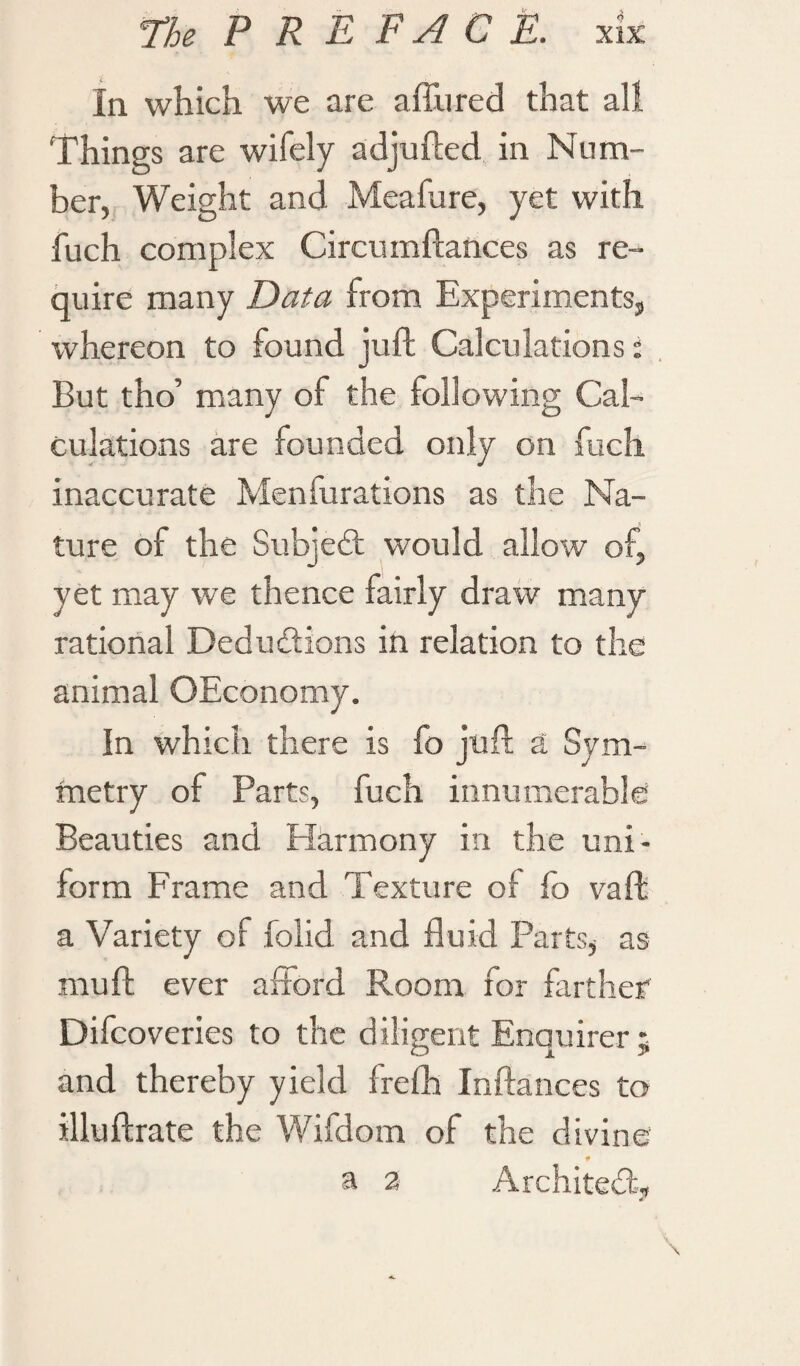 In which we are affined that all Things are wifely adjufted in Num¬ ber, Weight and Meafure, yet with fuch complex Circumftances as re¬ quire many Data from Experiments, whereon to found juft Calculations: But tho’ many of the following Cal¬ culations are founded only on fuch inaccurate Menfurations as the Na¬ ture of the Subjed would allow of, yet may we thence fairly draw many rational Deductions in relation to the animal OEconomy. In which there is fo juft a Sym¬ metry of Parts, fuch innumerable Beauties and Harmony in the uni¬ form Frame and Texture of fo vaft a Variety of folid and fluid Parts, as mu ft ever afford Room for farther Difcoveries to the diligent Enquirer; and thereby yield frefh Inftances to illuftrate the Wifdom of the divine * a 2 Architect,