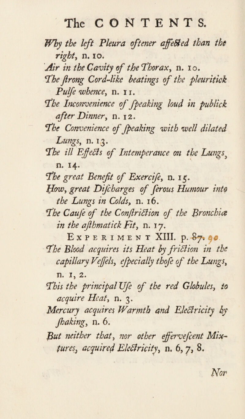 Why the left Pleura oftener affeSted than the right, n. id. Air in the Cavity of the thorax, n. io. €Tbe flrong Cord-like heatings of the pleuritick Pulfe whence, n. u. Fhe Inconvenience of fpeaking loud in publick after Dinnery n. 12. T*he Convenience of fpeaking with well dilated Lungs, 0,13. Fhe ill Effects of Intemperance on the Lungs n* 14* cthe great Benefit of Exercife, n. 15* How, great Difcharges of ferous Humour into the Lungs in Colds, n. 16* \the Caufe of the ConjlriBion of the Bronchia in the afihmatick Fit, n. 17. Experiment XIIL p. 87, yc Fhe Blood acquires its Heat by friction in the capillary Veffelsy efpecially thofe of the Lungst n, 1, 2* Fhis the principal Ufe of the red Globules, to acquire Heat, n. 3. Mercury acquires Warmth and Electricity by faking, n. 6. But neither that, nor other ejfervefcent Mix¬ tures2 acquired Electricity, n* 6, y3 8* Nor