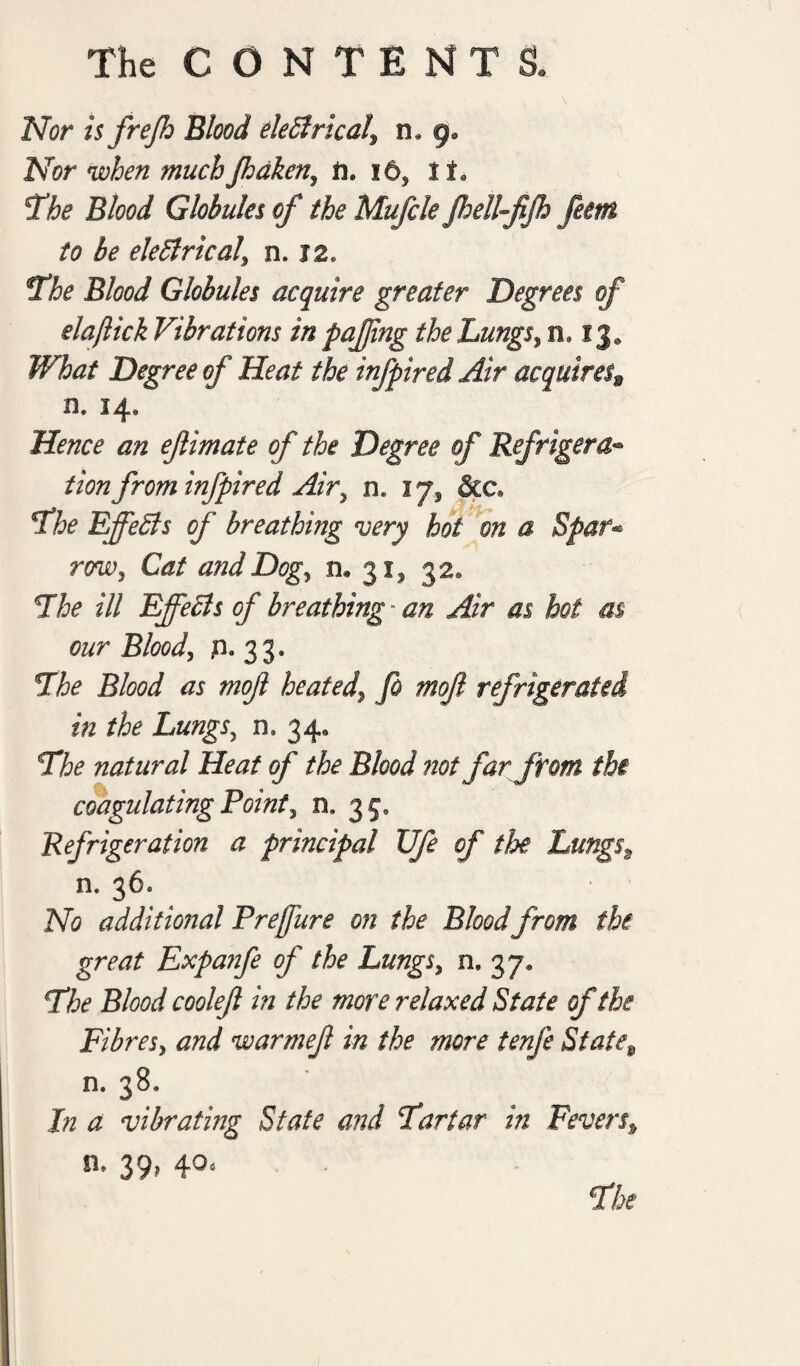 Nor is frejh Blood eleClrical\ n. g. Nor when much Jhaken, ii. 16, 11, 'The Blood Globules of the Mufcle Jhell-fiJh Jem to be electrical' n. J2, The Blood Globules acquire greater Degrees of elaftick Vibrations in pajjing the Lungs, n9 13* What Degree of Heat the infpired Air acquires9 n. 14, Hence an efimate of the Degree of Refrigera- tionfrom infpired Air, n. 17, &c» The Effects of breathing very hot on a Spar- rw} Catf and Dog, n. 31* 32. The ill Effects of breathing - an Air as hoi as our Blood, jn. 33. The Blood as mof heated\ fo moft refrigerated in the Lungs, n. 34, The natural Heat of the Blood not far from the coagulating Point, a 35* Refrigeration a principal XJfe of the Lungss n* 36: No additional Preffure on the Bloodfrom the great Expanfe of the Lungs, n. 37. The Blood cooleft in the more relaxed State of the Fibres, and warmef in the more tenje State9 n. 38. Jn a vibrating State and Tartar in Fevers* n. 39, 4°<