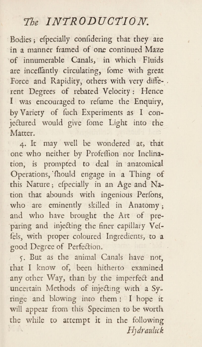 Bodies j efpecially confidering that they are in a manner framed of one continued Maze of innumerable Canals* in which Fluids are inceflantly circulating^ fome with great Force and Rapidity* others with very diffe¬ rent Degrees of rebated Velocity : Hence I was encouraged to refume the Enquiry* by Variety of fuch Experiments as I con- jeftured would give fome Light into the Matter* 4. It may well be wondered at* that one who neither by Profeffion nor Inclina¬ tion* is prompted to deal in anatomical Operations,‘(hould engage in a Thing of this Nature; efpecially in an Age and Na¬ tion that abounds with ingenious Perfons, who are eminently skilled in Anatomy; and who have brought the Art of pre¬ paring and injefling the finer capillary Vef- fels, with proper coloured Ingredients* to a good Degree of Perfedion. 5. But as the animal Canals have not, that I know of* been hitherto examined any other Way, than by the imperfed and uncertain Methods of inje&ing with a Sy¬ ringe and blowing into them 1 I hope it will appear from this Specimen to be worth the while to attempt it in the following Bydrauluk