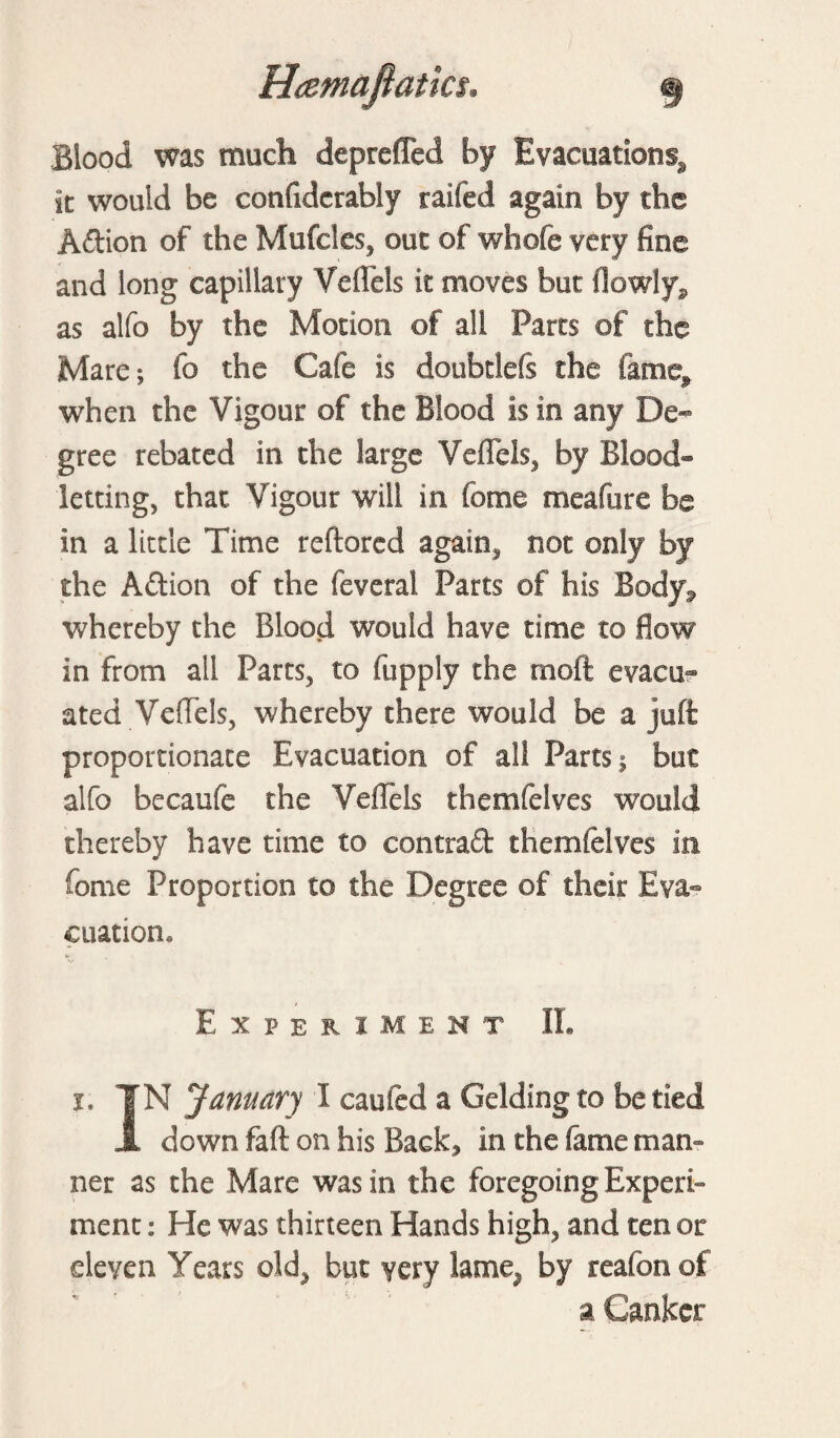 Blood was much depreffed by Evacuation^ it would be confidcrably raifed again by the A&ion of the Mufcles, out of whole very fine and long capillary Vefleis it moves but flowly* as alfo by the Motion of all Parts of the Mare; fo the Cafe is doubdefs the fame^ when the Vigour of the Blood is in any De¬ gree rebated in the large Vefleis, by Blood¬ letting, that Vigour will in feme meafure be in a little Time reftored again, not only by the Aftion of the fevetal Parts of his Body, whereby the Blood would have time to flow in from all Parts, to (apply the rnoft evacu¬ ated Vefleis, whereby there would be a juft proportionate Evacuation of all Parts; but alfo becaufe the Vefleis themfelves would thereby have time to contraft themfelves in feme Proportion to the Degree of their Eva¬ cuation, Experiment II. i. TN January I caufed a Gelding to be tied 3l down faft on his Back, in the fame man¬ ner as the Mare was in the foregoing Experi¬ ment : He was thirteen Hands high, and ten or eleven Years old, but very lame, by reafonof a Canker