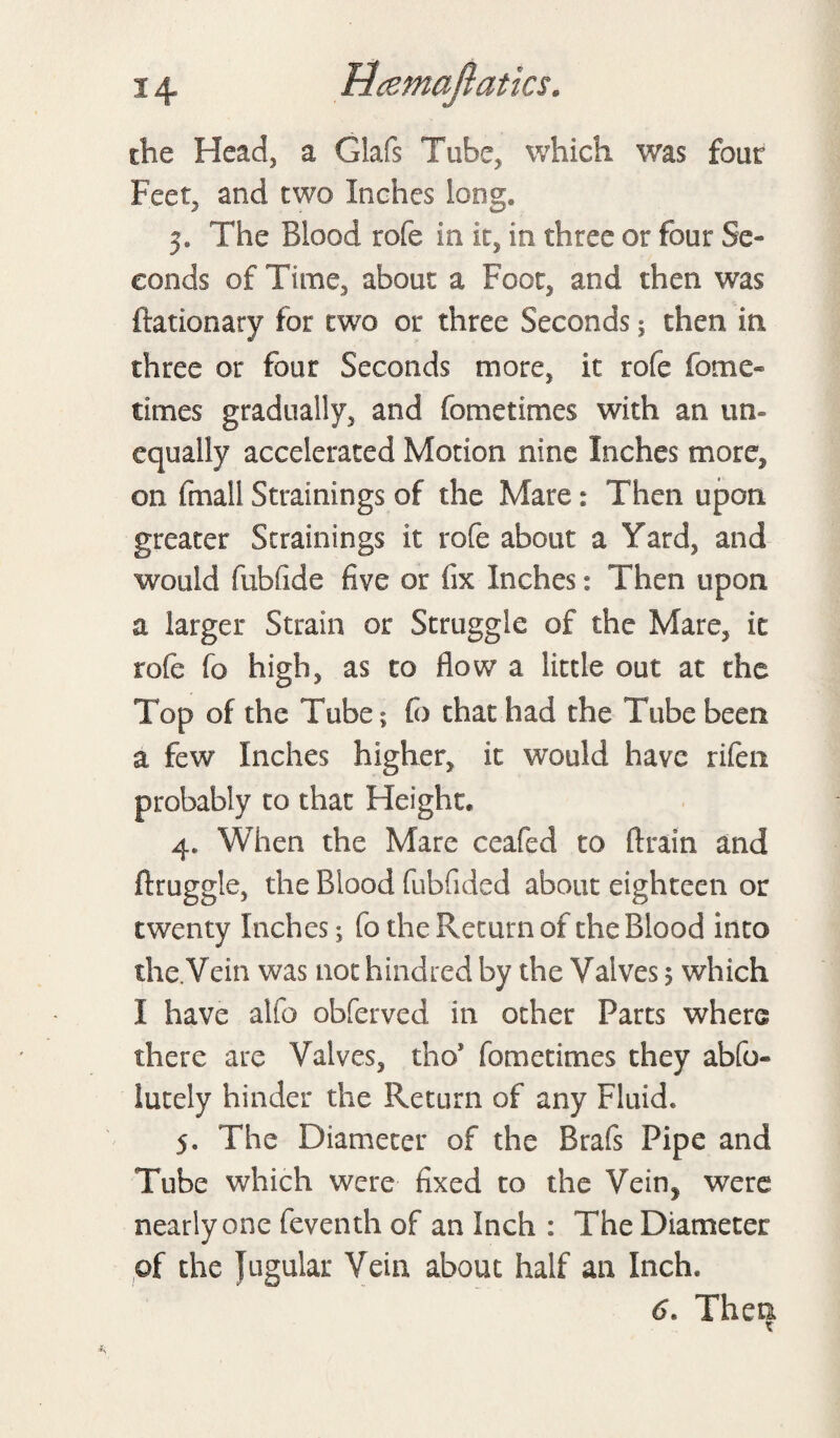 the Head, a Glafs Tube, which was four Feet, and two Inches long. The Blood rofe in it, in three or four Se¬ conds of Time, about a Foot, and then was ftationary for two or three Seconds; then in three or four Seconds more, it rofe fome- times gradually, and fometimes with an un¬ equally accelerated Motion nine Inches more, on fmall Strainings of the Mare: Then upon greater Strainings it rofe about a Yard, and would fubfide five or fix Inches: Then upon a larger Strain or Struggle of the Mare, it rofe fo high, as to flow a little out at the Top of the Tube; fo that had the Tube been a few Inches higher, it would have rifen probably to that Height, 4. When the Mare ceafed to drain and druggie, the Blood fubfided about eighteen or twenty Inches; fo the Return of the Blood into the.Vein was not hindred by the Valves > which I have alio obferved in other Parts where there are Valves, tho* fometimes they abfo- iutely hinder the Return of any Fluid. 5. The Diameter of the Brafs Pipe and Tube which were fixed to the Vein^ were nearly one feventh of an Inch : The Diameter of the jugular Vein about half an Inch. d. Then.