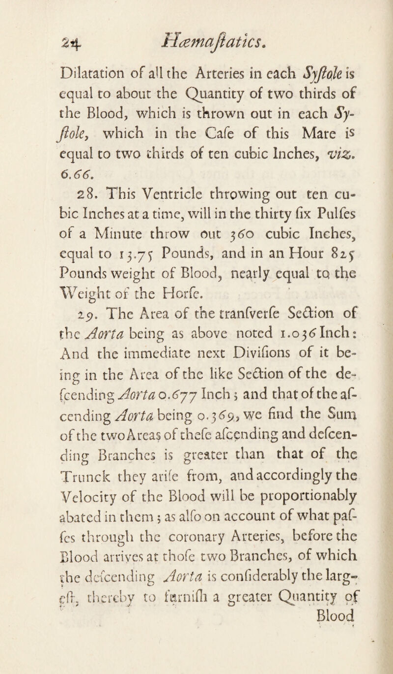 Dilatation of ail the Arteries in each Syftoje is equal to about the Quantity of two thirds of the Blood, which is thrown out in each Sy- jlokj which in the Cafe of this Mare is equal to two thirds of ten cubic Inches, viz. 6.6 6* 28, This Ventricle throwing out ten cu¬ bic Inches at a time, will in the thirty fix Fulfes of a Minute throw out 360 cubic Inches., equal to 13.75 Pounds, and in an Hour 825 Pounds weight of Blood, nearly equal tq the Weight of the Horfe. 19. The Area of the tranfverfe Sedion of the Aorta being as above noted 1.036Inch: And the immediate next Divifions of it be¬ ing in the Area of the like Sedion of the de« {cending Aorta 0.677 Inch, and that of the af- cending Aorta being 0.369, we find the Sum of the two Areas of thefe afeending and defeen- dine Branches is greater than that of the Trunck they arife from, and accordingly the Velocity of the Blood will be proportionably abated in them; as alfo on account of what paf- fes through the coronary Arteries, before the Blood arrives at thofe two Branches, of which the descending Aorta is confiderably thelarg- eft, thereby to farnilh a greater Quantity of Blood