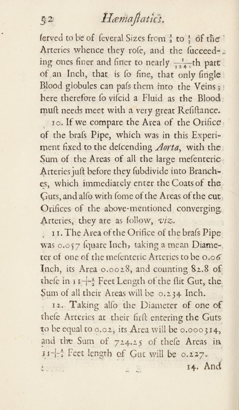 5;; 2; Ilcemafiatich ferved to be of feveral Sizes from i to f of the Arteries whence they rofe, and the fucceed-. ing ones finer and finer to nearly j^rth pare of an Inch, that is Co fine, that only fingle Blood globules can pafs them into the Veins $ here therefore fo vifeid a Fluid as the Blood muft needs meet with a very great Rcfiftance* jo. If we compare the Area of the Orifice of the brafs Pipe, which was in this Expert ment fixed to the defending Aortay with the Sum of the Areas of all the large mefenteric Arteries juft before they fubdivide into Branch¬ es, which immediately enter the Coats of the Guts, and alfo with fome of the Areas of the cut Orifices of the above-mentioned converging Arteries, they are as follow, viz. 11. The Area of the Orifice of the brafs Pipe was 0.057 ffttiare Inch, taking a mean Diame- ter of one of the mefenteric Arteries to be 0.06 Inch, its Area 0.0018, and counting 81.8 of thefe in 1 r-f-J Feet Length of the flit Gut, the Sum of all their Areas will be 0.234 Inch. . 11. Taking alfo the Diameter of one of thefe Arteries at their firft entering the Guts to he equal to 0.02, its Area will be 0.000314, and the Sum of 714.25 of thefe Areas in ii-fT Feet length of Gut will be 0.227. ; . 14, And