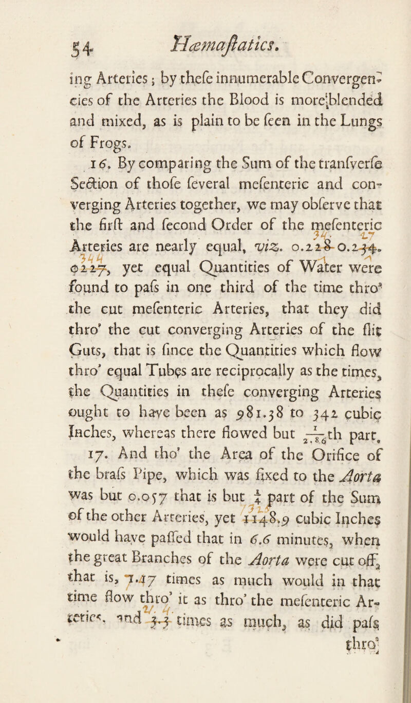 Ucemaftatks. ing Arteries; by chefe innumerable Convergent cies of the Arteries the Blood is morelblenddd and mixed, as is plain to be feen in the Lungs of Frogs* 16, By comparing the Sum of the tranfverfe Section of thofe feveral mefenteric and con- verging Arteries together, we may obferve that the firft and fecond Order of the mefenteric . ‘L7 Arteries are nearly equal, viz. 0.228-0.244. ai2f^, yet equal Quantities of Water were found to pafs in one third of the time thro* the cut mefenteric Arteries, that they did thro* the cut converging Arteries of the flit Guts, that is fince the Quantities which flow thro equal Tub^s are reciprocally as the times, the Quantities in thefe converging Arteries ought to have been as 581.38 to 342 cubic Inches, whereas there flowed but th part, 17. And tho? the Area of the Orifice of the brafs Pipe, which was fixed to the Aorta was but 0.057 that is but % part of the Sum of the other Arteries, yet 1148.5 cubic Inches would have palled that in 6,6 minutes, when the great Branches of the Aorta were cut ofFa that is, 7.47 times as much would in that time flow thro* it as thro5 the mefenteric Ar« times as tmich^ as did pafs,