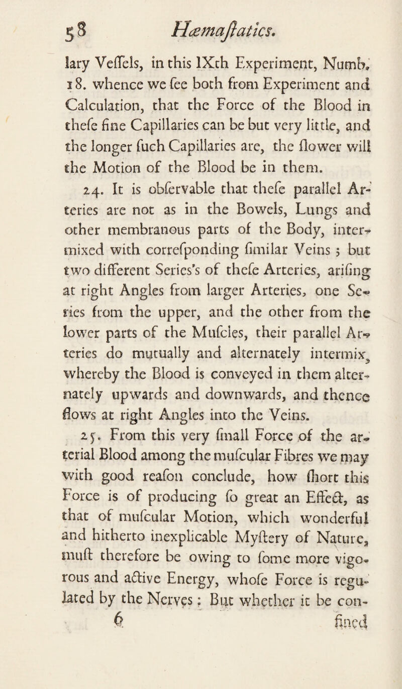 lary Veffels, in this IXch Experiment, Numb,, 18. whence we fee both from Experiment and Calculation, that the Force of the Blood in thefe fine Capillaries can be but very little, and the longer fuch Capillaries are, the flower will the Motion of the Blood be in them. 24. It is obfervable that thefe parallel Ar¬ teries are not as in the Bowels, Lungs and other membranous parts of the Body, inters mixed with correfponding fimilar Veins 5 but two different Series’s of thefe Arteries, arifing at right Angles from larger Arteries, one Se^ ties from the upper, and the other from the lower parts of the Mufcies, their parallel Ar«? teries do mutually and alternately intermix whereby the Blood is conveyed in them alter¬ nately upwards and downwards, and thence flows at right Angles into the Veins. 25. From this very finall Force of the ar^ terial Blood among the mufcular Fibres wre may with good reafon conclude, how fliort this Force is of producing fo great an Effed, as that of mufcular Motion, which wonderful and hitherto inexplicable Myftery of Nature., niuft therefore be owing to fome more vigo* rous and adive Energy, whofe Force is regu¬ lated by the Nerves: But whether it be con-