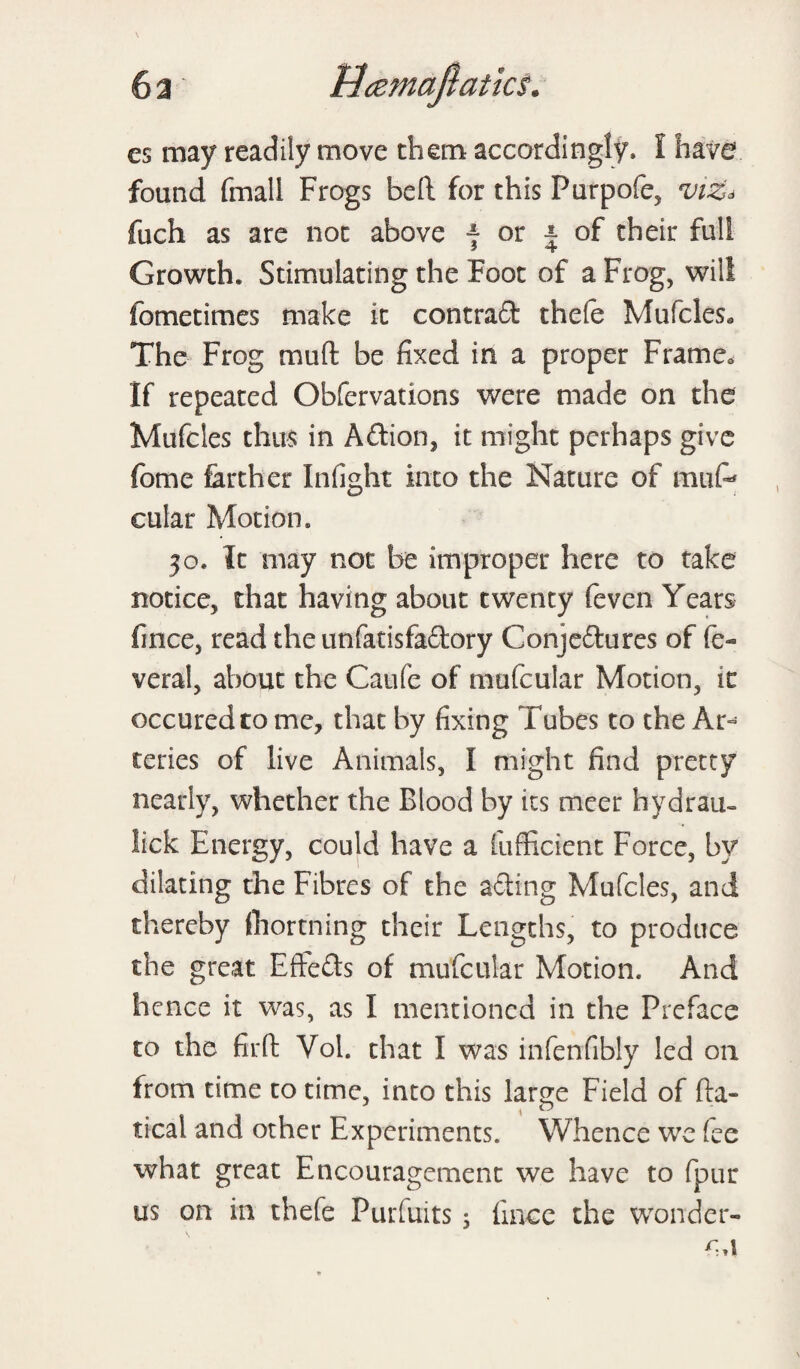 cs may readily move them accordingly, I have found final! Frogs beft for this Furpofe, viz* fuch as are not above f or ± of their full Growth, Stimulating the Foot of a Frog, will fometimes make it contract thefe Mufcles* The Frog mu ft be fixed in a proper Frame* If repeated Obfervations were made on the Mufcles thus in Action, it might perhaps give fome farther Infight into the Nature of mufe cular Motion. 30. It may not be improper here to take notice, that having about twenty feven Years fince, read the unfatisfaftory Conjeftures of fe- veral, about the Caufe of mufcular Motion, ic occuredtome, that by fixing Tubes to the Ar¬ teries of live Animals, I might find pretty nearly, whether the Blood by its meer hydrau- lick Energy, could have a fufficient Force, by dilating the Fibres of the ailing Mufcles, and thereby (hortning their Lengths, to produce the great Effects of mufcular Motion. And hence it was, as I mentioned in the Preface to the fir ft Vol. that I was infenfibly led on from time to time, into this large Field of fta- tical and other Experiments. Whence we fee what great Encouragement we have to fpur us on in thefe Puriuits s fince the wonder-