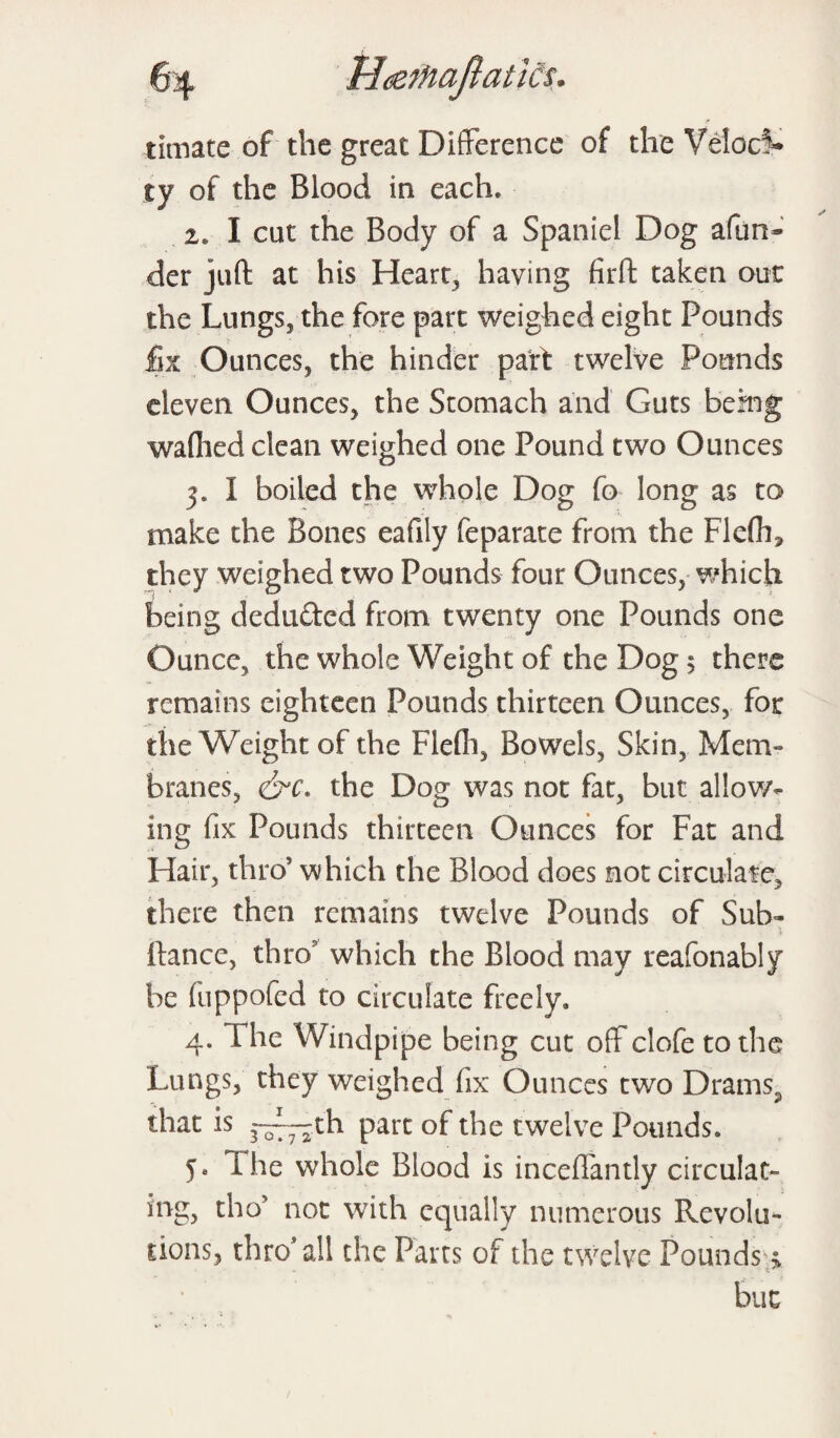 * timate of the great Difference of the Veloci¬ ty of the Blood in each. 2. I cat the Body of a Spaniel Dog afun- der juft at his Hearty having firft taken out the Lungs, the fore part weighed eight Pounds fix Ounces, the hinder part twelve Pounds eleven Ounces, the Stomach and Guts being waflied clean weighed one Pound two Ounces 3. I boiled the whole Dog fo long as to make the Bones eafily feparate from the Flefh* they weighed two Pounds four Ounces, which being deduded from twenty one Pounds one Ounce, the whole Weight of the Dog 5 there remains eighteen Pounds thirteen Ounces, for the Weight of the Flefli, Bowels, Skin, Mem¬ branes, &c. the Dog was not fat, but allow¬ ing fix Pounds thirteen Ounces for Fat and Hair, thro5 which the Blood does not circulate, there then remains twelve Pounds of Suh- ftance, thro which the Blood may reafonably be fuppofed to circulate freely* 4.1 he Windpipe being cut off clofe to the Lungs, they weighed fix Ounces two Drains^ that is 3“—th part of the twelve Pounds. 5. I he whole Blood is inceflantly circulat¬ ing, tho5 not with equally numerous Revolu¬ tions, thro'all the Parts of the twelve Pounds; but