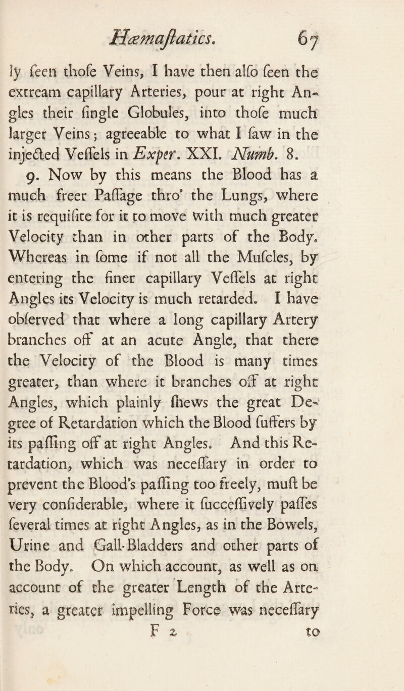 ly feen thofe Veins, I have then alfo feen the extreani capillary Arteries, pour at right An¬ gles their (ingle Globules, into thofe much larger Veins 3 agreeable to what I (aw in the inje&ed Veffels in Exper, XXL Numb. 8* 9. Now by this means the Blood has a much freer Paffage thro* the Lungs, where it is requifite for it to move with much greater Velocity than in other parts of the Body* Whereas in fome if not all the Mufcles, by entering the finer capillary Veffels at right Angles its Velocity is much retarded* I have obferved that where a long capillary Artery branches off at an acute Angle, that there the Velocity of the Blood is many times greater, than where it branches off at right Angles, which plainly (hews the great De¬ gree of Retardation which the Blood fuffers by its pafllng off at right Angles* And this Re¬ tardation, which was neceffary in order to prevent the Blood’s palling too freely, mud be very confiderable, where it fucceffively paffes feveral times at right Angles, as in the Bowels, Urine and Gall-Bladders and other parts of the Body., On which account, as well as on account of the greater Length of the Arte¬ ries, a greater impelling Force was neceffary F z to