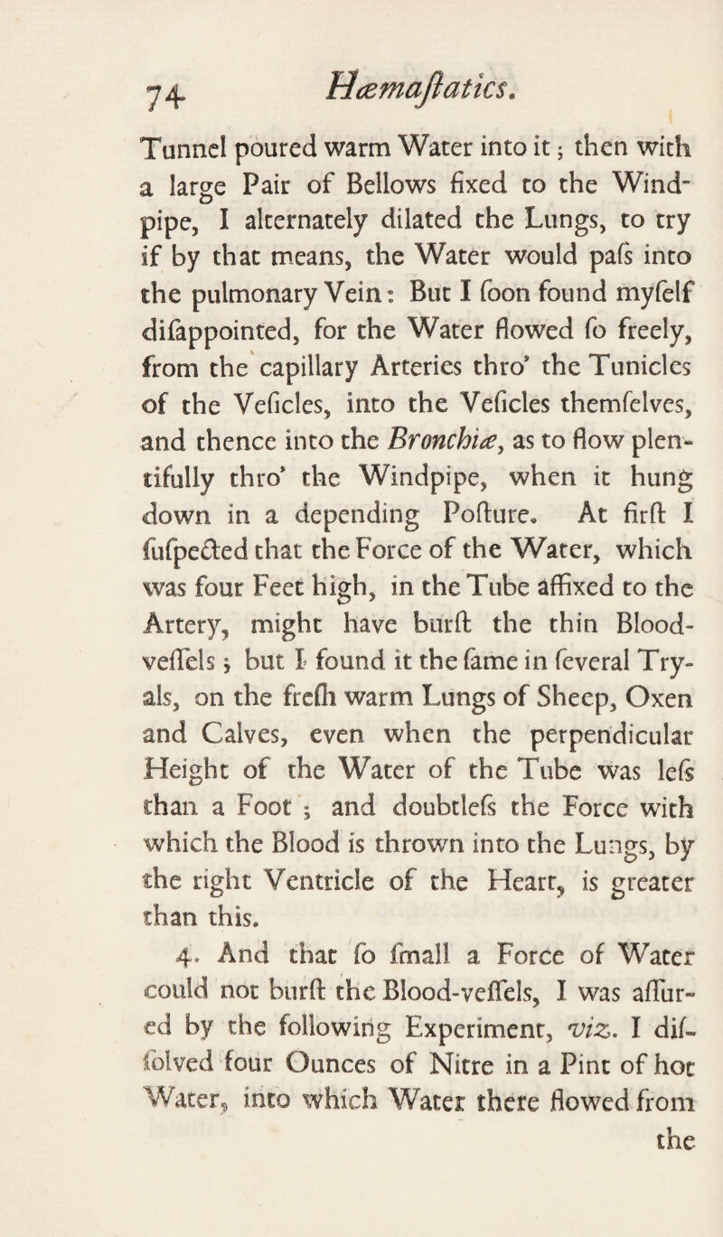 Tunnel poured warm Water into it; then with a large Pair of Bellows fixed to the Wind pipe, I alternately dilated the Lungs, to try if by that means, the Water would pafs into the pulmonary Vein: But I foon found myfelf difappointed, for the Water flowed fo freely, from the capillary Arteries thro* theTunicles of the Veficles, into the Veficles themfelves, and thence into the Bronchia, as to flow plen¬ tifully thro* the Windpipe, when it hung down in a depending Poflure. At firft I fufpeded that the Force of the Water, which was four Feet high, in the Tube affixed to the Artery, might have burfl: the thin Blood- veflTels * but I found it the fame in feveral Try- als, on the freffi warm Lungs of Sheep, Oxen and Calves, even when the perpendicular Height of the Water of the Tube was lefs than a Foot ; and doubtlefs the Force with which the Blood is thrown into the Lu ngs, by the right Ventricle of the Heart, is greater than this. 4. And that fo fmall a Force of Water could not burfl: the Blood-veffels, I was aflTur- ed by the following Experiment, viz. I dif- folved four Ounces of Nitre in a Pint of hot Water, into which Water there flowed from the