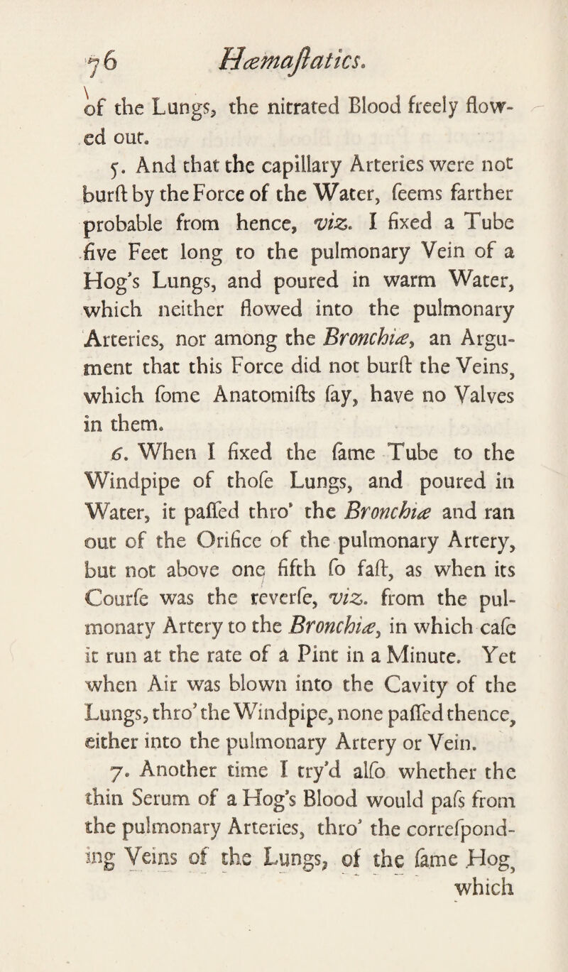 of the Lungs, the nitrated Blood freely flow¬ ed out* And that the capillary Arteries were not burft by the Force of the Water, feems farther probable from hence, viz* 1 fixed a Tube five Feet long to the pulmonary Vein of a Hog's Lungs, and poured in warm Water, which neither flowed into the pulmonary Arteries, nor among the Bronchia, an Argu¬ ment that this Force did not burft the Veins, which fome Anatomifts fay, have no Valves in them* 6. When I fixed the fame Tube to the Windpipe of thofe Lungs, and poured in Water, it palled thro the Bronchia and ran out of the Orifice of the pulmonary Artery, but not above one fifth fo faff, as when its Courfe was the reverie, viz* from the pul¬ monary Artery to the Bronchia, in which cafe it run at the rate of a Pint in a Minute. Yet when Air was blown into the Cavity of the Lungs, thro the Windpipe, none paffed thence, either into the pulmonary Artery or Vein. y. Another time I try Vi aifo whether the thin Serum of a Hog's Blood would pafs from the pulmonary Arteries, thro1 the correfpond- ing Veins of the Lungs, of the fame Hog which