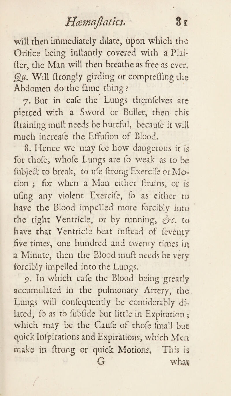 will then immediately dilate, upon which the Orifice being inftantly covered with a PI ai¬ der, the Man will then breathe as free as ever. Oil. Will drongly girding or compelling the Abdomen do the fame thing ? 7. But in cafe the Lungs themfelves are pierced with a Sword or Bullet, then this draining mud needs be hurtful, becaufe it will much increafe the Effufion of Blood. 8. Hence we may fee how dangerous it is for thofe, whofe Lungs are fo weak as to be fubjed to break, to ufe drong Exercife or Mo¬ tion ; for when a Man either drains, or is ufing any violent Exercife, fo as either to have the Blood impelled more forcibly into the right Ventricle, or by running, &c. to have that Ventricle beat indead of {even tv five times, one hundred and twenty times in a Minute, then the Blood mud needs be very forcibly impelled into the Lungs. In which cafe the Blood being greatly accumulated in the pulmonary Artery, the Lungs will confequentiy be coniiderably db iated, fo as to fubfide but little in Expiration; which may be the Caufe of thofe fmall but quick Infpirations and Expirations, which Men make in drong or quick Motions, This is G whai