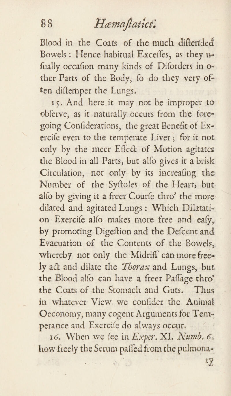 Blood in the Coats of the much diftettded Bowels: Hence habitual Ex cedes, as they u- fuaily occafion many kinds of Dilorders in o- ther Parts of the Body, fo do they very of¬ ten diftemper the Lungs. i j. And here it may not be improper to obferve, as it naturally occurs from the fore¬ going Confederations, the great Benefit of Ex- ercife even to the temperate Liver; for it not only by the meer Effcd of Motion agitates the Blood in all Parts, but alfo gives it a brisk Circulation, not only by its increafing the Number of the Syftoles of the Heart, but alfo by giving it a freer Courfe thro the more' dilated and agitated Lungs: Which Dilatati¬ on Exercife alfo makes more free and eafy, by promoting Digeftion and the Defcent and Evacuation of the Contents of the Bowels, whereby not only the Midriff cln more free¬ ly ad and dilate the Thorax and Lungs, but the Blood alfo can have a freer PafTage thro’ the Coats of the Stomach and Guts. Thus in whatever View we confider the Animat Oeconomy, many cogent Arguments for Tem¬ perance and Exercife do always occur. 16, When we fee in Expcr. XL Numb. how freely the Serum pafied from the pulmona-