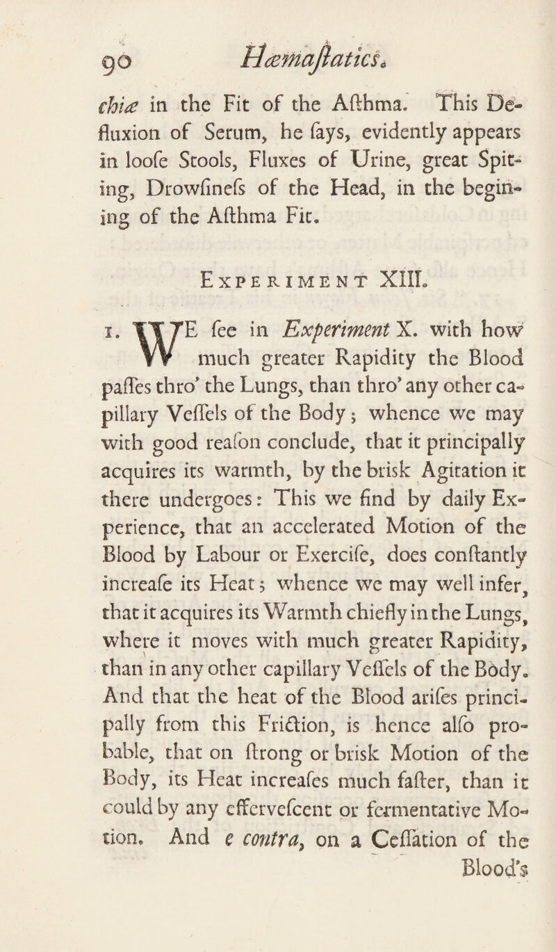 9° Hcemajlatks, cht£ in the Fit of the Afthma. This fluxion of Serum, he fays, evidently appears in loofe Stools, Fluxes of Urine, great Spit¬ ing, Drowfinefs of the Head, in the begin- ing of the Afthma Fit, Experiment XIIL i. E fee in Experiment X. with how much greater Rapidity the Blood pafles thro> the Lungs, than thro* any other ca¬ pillary VefFels of the Body; whence we may with good reafon conclude, that it principally acquires its warmth, by the brisk Agitationit there undergoes: This we find by daily Ex¬ perience, that an accelerated Motion of the Blood by Labour or Exercife, does conftantly increafe its Heat 5 whence we may well infer, that it acquires its Warmth chiefly in the Lungs, where it moves with much greater Rapidity, than in any other capillary Velfels of the Body* And that the heat of the Blood arifes princi¬ pally from this Friftion, is hence alfo pro¬ bable, that on flrong or brisk Motion of the Body, its Heat increafes much fafter, than it could by any cffervefcent or fermentative Mo** tione And e contra, on a Ceflation of the Bloods