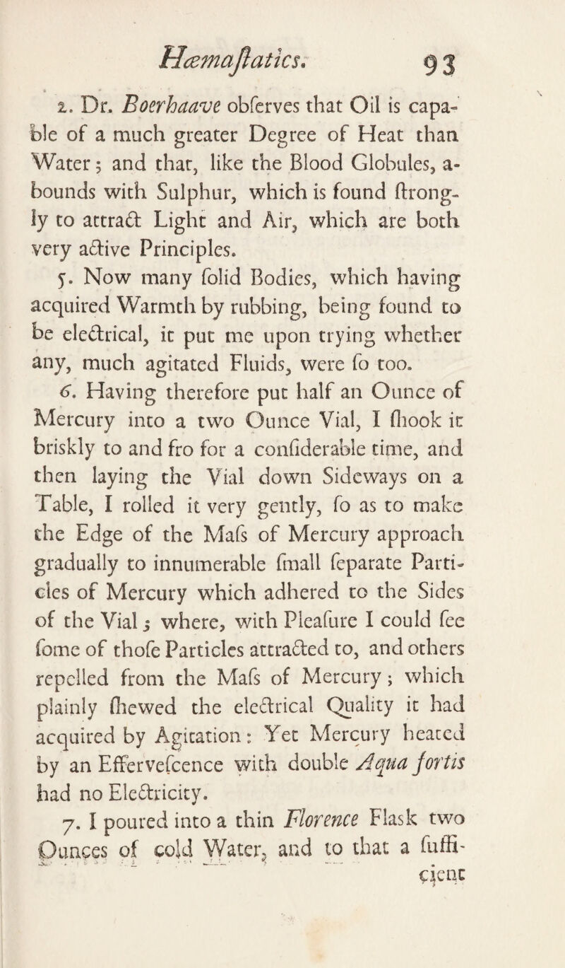 Hamajlatics. i. Dr. Boerhaave obferves that Oil is capa¬ ble of a much greater Degree of Heat than Water; and that, like the Blood Globules, a- bounds with Sulphur, which is found ftrong- ly to attrad Light and Air, which are both very adive Principles. y. Now many folid Bodies, which having acquired Warmth by rubbing, being found to be eledrical, it put me upon trying whether any, much agitated Fluids, were fo too. 6. Having therefore put half an Ounce of Mercury into a two Ounce Vial, I (hook it briskly to and fro for a confiderable time, and then laying the Vial down Sideways on a Table, I rolled it very gently, fo as to make the Edge of the Mafs of Mercury approach gradually to innumerable (mail feparate Parti¬ cles of Mercury which adhered to the Sides of the Vial $ where, with Pleafure I could fee fome of thofe Particles attraded to, and others repelled from the Mafs of Mercury; which plainly (hewed the eledrical Quality it had acquired by Agitation: Yet Mercury heated by an Effervefcence with double Aqua Joy'tis had no Eledricity. 7. I poured into a thin Florence Flask two Ounces of cold Water, and to that a fuffi- qeqc