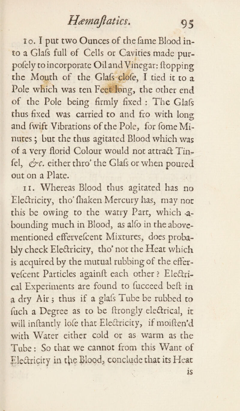 95 I o. I put two Ounces of the fame Blood in¬ to a Glafs full of Cells or Cavities made pur- pofcly to incorporate Oil and Vinegar: (lopping the Mouth of the Glafs clofe, I tied it to a Pole which was ten Feet long, the other end of the Pole being firmly fixed : The Glafs thus fixed was carried to and fro with Ions; and fwift Vibrations of the Pole, for fome Mi¬ nutes ; but the thus agitated Blood which was of a very florid Colour would nor attract Tim- fel, &c. either thro' the Glafs or when poured out on a Plate. ii. Whereas Blood thus agitated has no Electricity, tho’ fhaken Mercury has, may not this be owing to the watry Parr, which a- bounding much in Blood, as alfo in the above- mentioned effervefeent Mixtures, does proba¬ bly check Electricity, tho* not the Heat which is acquired by the mutual rubbing of the effer- vefeent Particles againfl each other ? Electri¬ cal Experiments are found to fucceed belt in a dry Air 5 thus if a glafs Tube be rubbed to fuch a Degree as to be ftrongly electrical, it will inftantly lofe that Electricity, if moiflen’d with Water either cold or as warm as the Tube: So that we cannot from this Want of Electricity in t|ie Blood, conclude that its Heat