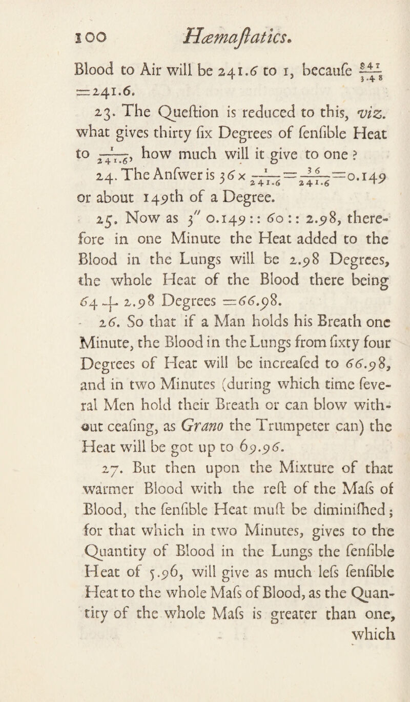 Blood to Air will be 241.1? to 1, becaufe = 24I.6e 23. The Queftion is reduced to this, viz. what gives thirty fix Degrees of fenfible Heat to how much will it give to one ? 24. The Anfweris 3<?x —=^=0.149 or about 149th of a Degree. 25. Now as 3 0.149 :: 60 :: 2.98, there¬ fore in one Minute the Heat added to the Blood in the Lungs will be 2.98 Degrees, the whole Heat of the Blood there being 64 2.98 Degrees =66.08. - 26. So that if a Man holds his Breath one Minute, the Blood in the Lungs from lixty four Degrees of Heat will be increafed to 66.98, and in two Minutes (during which time feve- ral Men hold their Breath or can blow with- «ut ceafing, as Grano the Trumpeter can) the Heat will be got up to 69.96. 27. But then upon the Mixture of that warmer Blood with the reft of the Mafs of Blood, the fenfible Heat mud be diminifhed; for that which in two Minutes, gives to the Quantity of Blood in the Lungs the fenfible Heat of 5.96, will give as much lefs fenfible Heat to the whole Mafs of Blood, as the Quan¬ tity of the whole Mafs is greater than one, which