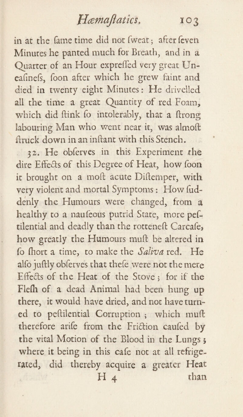 in at the fame time did not fweat; after feven Minutes he panted much for Breath, and in a Quarter of an Hour exprefted very great Un- eafinefs, foon after which he grew faint and died in twenty eight Minutes: He drivelled all the time a great Quantity of red Foam, which did Rink fo intolerably, that a ftrong labouring Man who went near it, was almoft ftruck down in an inftant with this Stench. 32. He obferves in this Experiment the dire E(feels of this Degree of Eleat, how foon it brought on a moft acute Diftemper, with very violent and mortal Symptoms: How fud- denly the Humours were changed, from a healthy to a naufeous putrid State, more pef- tilential and deadly than the rotteneft Carcafe, how greatly the Humours mu ft be altered in fo fhort a time, to make the Saliva red. He alfo juftly obferves that thefe were not the mere Eifefts of the Heat of the Stove 5 for if the Flefti of a dead Animal had been hung up there, it would have dried, and not have turn¬ ed to peftilential Corruption ; which mull: therefore arife from the Fri&ion caufed by the vital Motion of the Blood in the Lungs 5 where it being in this cafe not at all refrige¬ rated, did thereby acquire a greater Heat H 4 than