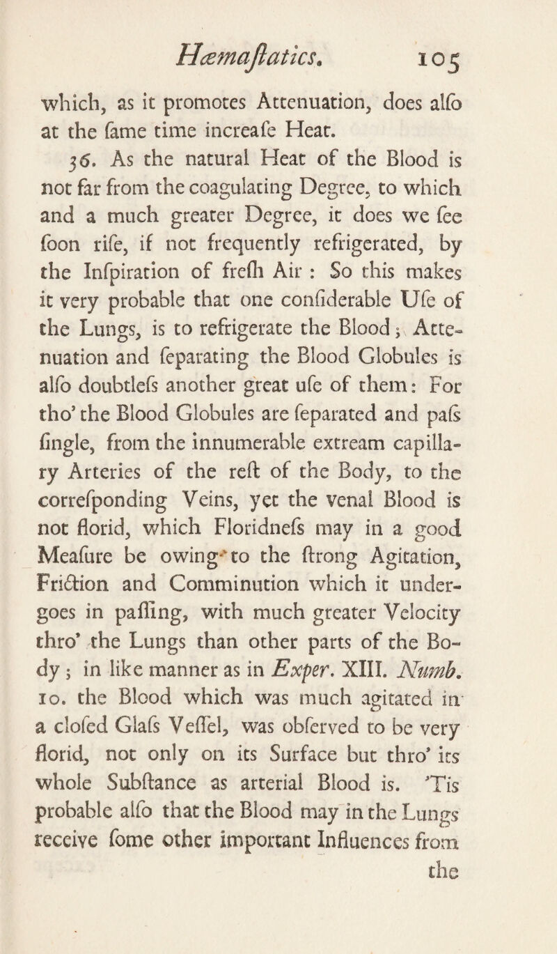 which, as it promotes Attenuation, does aifo at the fame time increafe Hear* 36. As the natural Heat of the Blood is not far from the coagulating Degree, to which and a much greater Degree, it does we fee foon rife, if not frequently refrigerated, by the Infpiration of frefh Air : So this makes it very probable that one confiderable Ufe of the Lungs, is to refrigerate the Blood; Atte¬ nuation and feparating the Blood Globules is alfo doubtlefs another great ufe of them: For tho5 the Blood Globules are feparated and pais (ingle, from the innumerable ext ream capilla¬ ry Arteries of the reft of the Body, to the eorrefponding Veins, yet the venal Blood is not florid, which Floridnefs may in a good Meafure be owing to the ftrong Agitation Fri&ion and Comminution which it under¬ goes in palling, with much greater Velocity thro* the Lungs than other parts of the Bo¬ dy ; in like manner as in Exper. XIII. Numb. 10. the Blood which was much agitated in a doled Glafs Veflel, was obferved to be very florid, not only on its Surface but thro* its whole Subftance as arterial Blood is. Tis probable alfo that the Blood may in the Lungs receive fome other important Influences from the