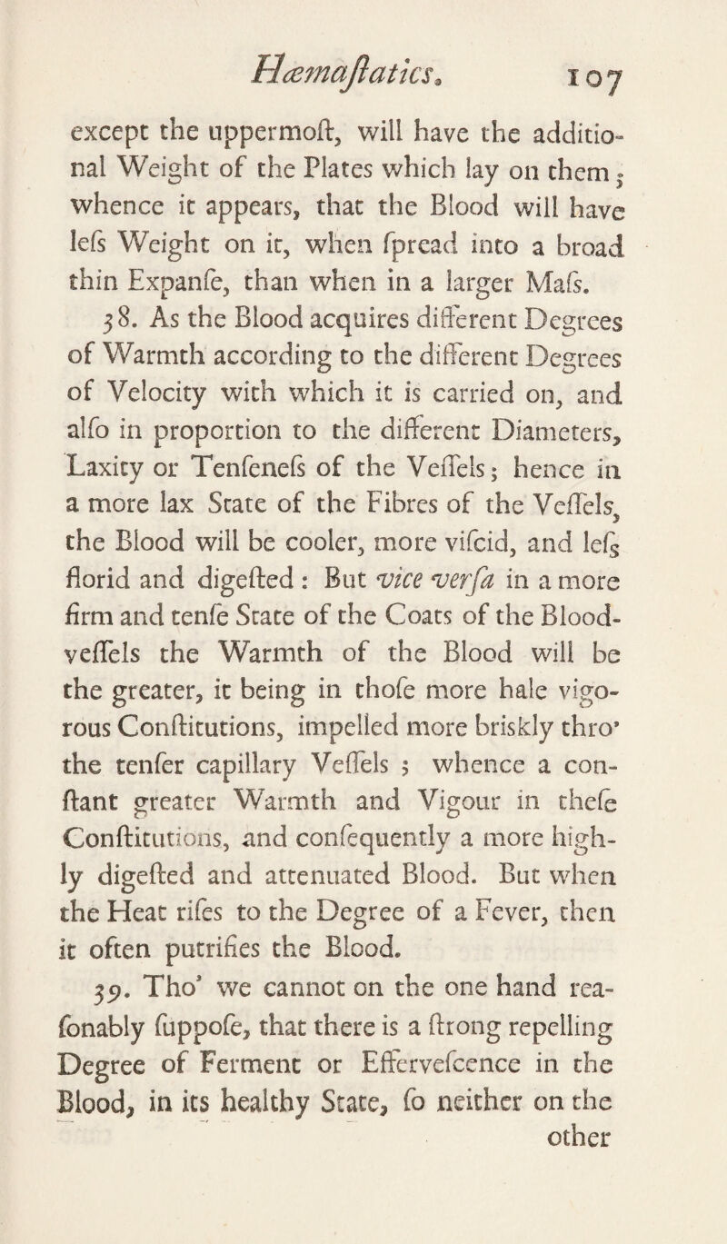 except the uppermoft, will have the additio¬ nal Weight of the Plates which lay on them. whence it appears, that the Blood will have lefs Weight on it, when fpread into a broad thin Expanfe, than when in a larger Ma&. 38. As the Blood acquires different Degrees of Warmth according to the different Degrees of Velocity with which it is carried on, and alfo in proportion to the different Diameters, Laxity or Tenfenefs of the Veffels; hence in a more lax State of the Fibres of the Veffels, the Blood will be cooler, more vifcid, and leQ florid and digefted : But vice verfa in a more firm and tenfe State of the Coats of the Blood- veffels the Warmth of the Blood will be the greater, it being in thofe more hale vigo¬ rous Conftitutions, impelled more briskly thro* the tenfer capillary Veffels $ whence a con- ftant greater Warmth and Vigour in thefe Confticutions, and confequendy a more high¬ ly digefted and attenuated Blood. But when the Heat rifes to the Degree of a Fever, then it often putrifies the Blood. 35?. Tho* we cannot on the one hand rea- fonably fuppofe, that there is a ftrong repelling Degree of Ferment or Effervefcence in the Blood, in its healthy State, fo neither on the other