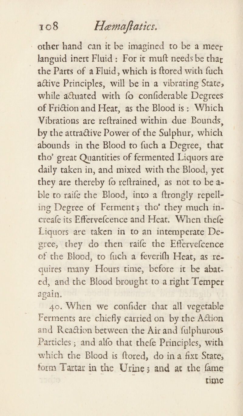 ottver hand can ii be imagined to be a meet languid inert Fluid : For it mu ft needs be that the Parts of a Fluid, which is ftored with fuch active Principles, will be in a vibrating State? while aduated with fo confiderable Degrees of Fridion and Heat, as the Blood is: Which Vibrations are reftrained within due Bounds, by the attradive Power of the Sulphur, which abounds in the Blood to fuch a Degree, that thoJ great Quantities of fermented Liquors are daily taken in, and mixed with the Blood, yet they are thereby fo reftrained, as not to be a- ble to raife the Blood, into a ftrongly repell¬ ing Degree of Ferment? tho* they much in- creafe its Eftervefcence and Heat. When thefe Liquors are taken in to an intemperate De¬ gree, they do then raife the Eftervefcence of the Blood, to fuch a feverifli Heat, as re¬ quires many Hours time, before it be abat¬ ed, and the Blood brought to a right Temper again. 40. When we confider that all vegetable Ferments are chiefly carried on by the Adion and Readion between the Air and fulphurous Particles; and alto that thefe Principles, with which the Blood is ftored, do in a fixt State, form Tartar in the Urine 5 and at the fame time