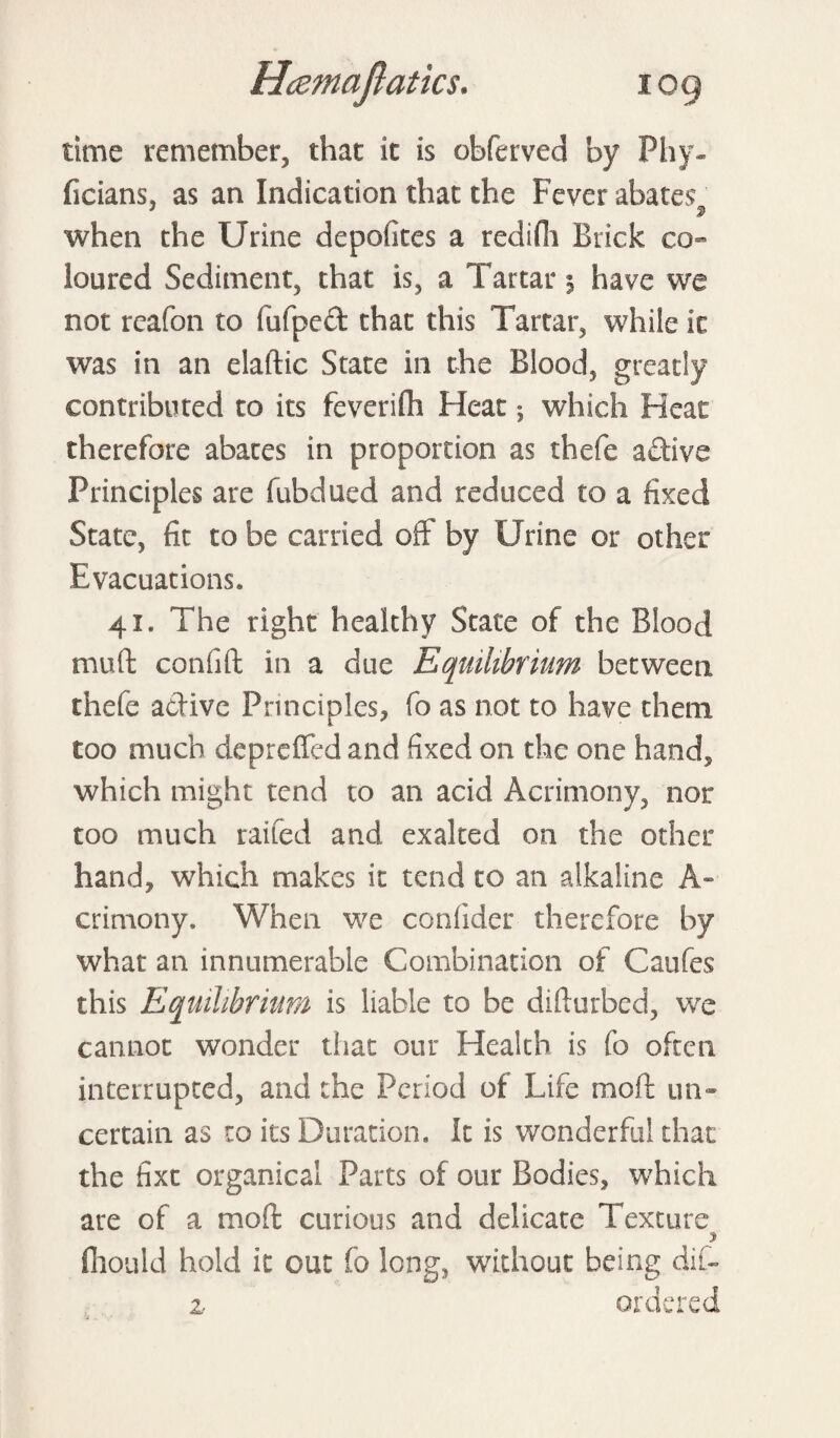 time remember, that it is obferved by Phy- ficians, as an Indication that the Fever abates when the Urine depofkes a redifh Brick co¬ loured Sediment, that is, a Tartar % have we not reafon to fufped that this Tartar, while it was in an elaftic State in the Blood, greatly contributed to its feverifh Heat; which Heat therefore abates in proportion as thefe adive Principles are fubdued and reduced to a fixed State, fit to be carried off by Urine or other Evacuations, 41. The right healthy State of the Blood muff confift in a due Equilibrium between thefe adive Principles, fo as not to have them too much depreffcd and fixed on the one hand, which might tend to an acid Acrimony, nor too much raifed and exalted on the other hand, which makes it tend to an alkaline A- crimony. When we confider therefore by what an innumerable Combination of Caufes this Equilibrium is liable to be difturbed, we cannot wonder that our Health is fo often interrupted, and the Period of Life raoft un¬ certain as to its Duration. It is wonderful that the hxt organical Parts of our Bodies, which are of a moft curious and delicate Texture fhould hold it out fo long, without being dif- z ordered