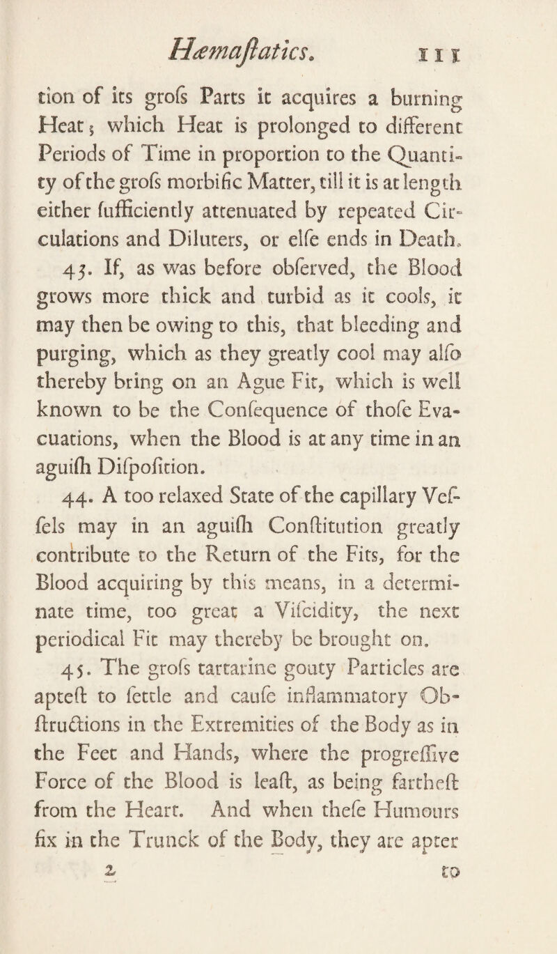 cion of its grofs Parts it acquires a burning Heat 5 which Heat is prolonged to different Periods of Time in proportion to the Quanti¬ ty of the grofs morbific Matter, till it is at length either fufficiently attenuated by repeated Cir¬ culations and Diluters, or elfe ends in Death, 45. If, as was before obferved, the Blood grows more thick and turbid as it cools, ic may then be owing to this, that bleeding and purging, which as they greatly cool may alfo thereby bring on an Ague Fit, which is well known to be the Confequence of thole Eva¬ cuations, when the Blood is at any time in an aguifh Difpofition. 44. A too relaxed State of the capillary Ve£ fels may in an aguifh Conftitution greatly contribute to the Return of the Fits, for the Blood acquiring by this means, in a determi¬ nate time, too great a Vifcidity, the next periodical Fit may thereby be brought on. 45. The grofs tartarine gouty Particles are apteft to fettle and caufe inflammatory Ob- ftrudtions in the Extremities of the Body as in the Feet and Hands, where the progreffive Force of the Blood is leaft, as being fartheft from the Heart. And when thefe Humours fix in the Trunck of the Body, they are aprer £ to