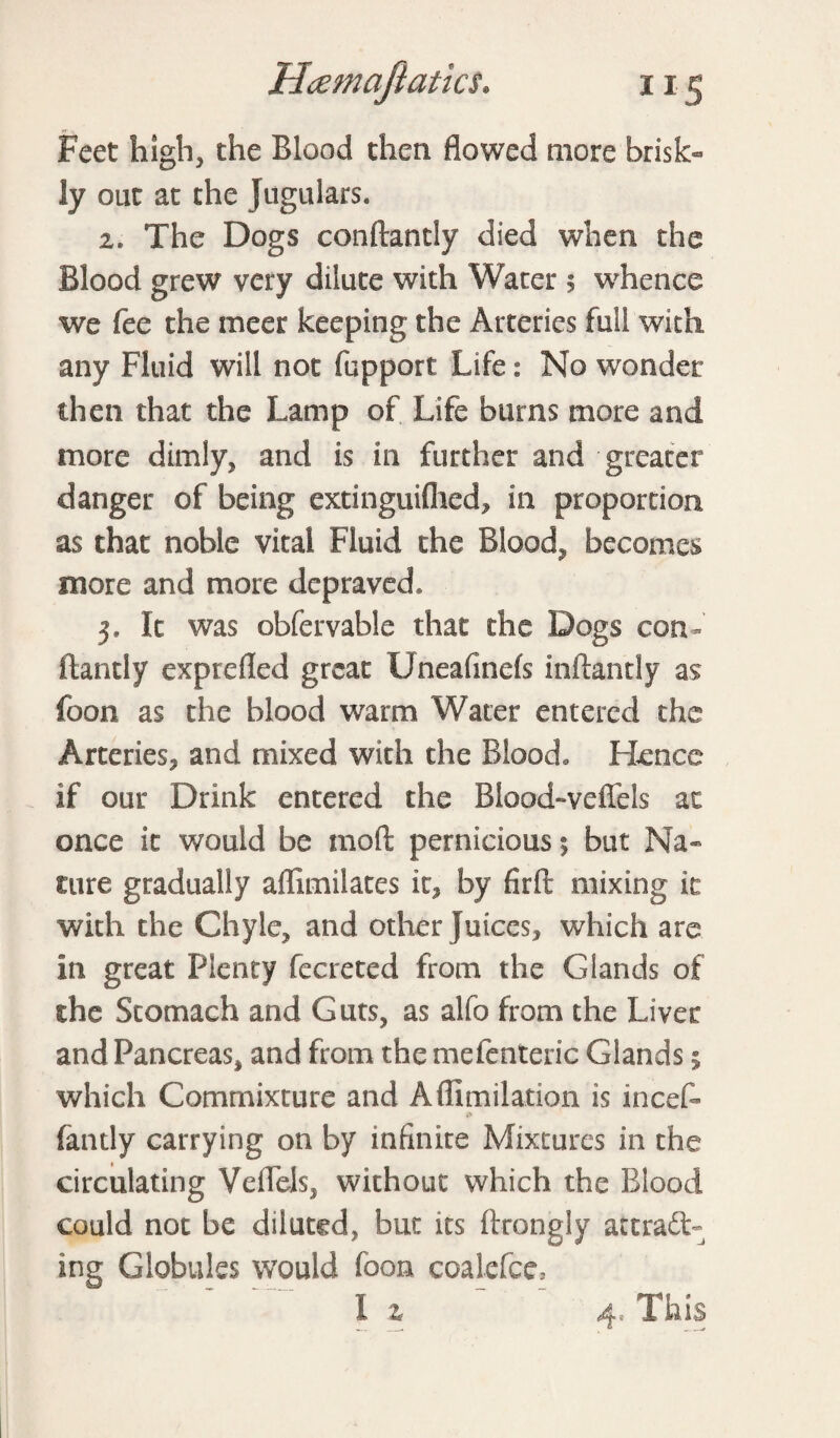 Feet high, the Blood then flowed more brisk¬ ly out at the Jugulars. 2. The Dogs conftantly died when the Blood grew very dilute with Water 5 whence we fee the meet keeping the Arteries full with any Fluid will not fupport Life: No wonder then that the Lamp of Life burns more and more dimly, and is in further and greater danger of being extinguiflied, in proportion as that noble vital Fluid the Bloody becomes more and more depraved, 3. It was obfervable that the Dogs con¬ ftantly exprefled great Uneafmefs inftandy as foon as the blood warm Water entered the Arteries, and mixed with the Blood, Hence if our Drink entered the Biood-veffels at once it would be mod pernicious \ but Na¬ ture gradually affimilates it, by firft mixing it with the Chyle, and other juices, which are in great Plenty fecreted from the Glands of the Stomach and Guts, as alfo from the Liver and Pancreas, and from the mefenteric Glands; which Commixture and A (limitation is incet fantly carrying on by infinite Mixtures in the circulating Veflels, without which the Blood could not be diluted, but its ftrongly attract¬ ing Globules would foon coalefce, I z 4, This