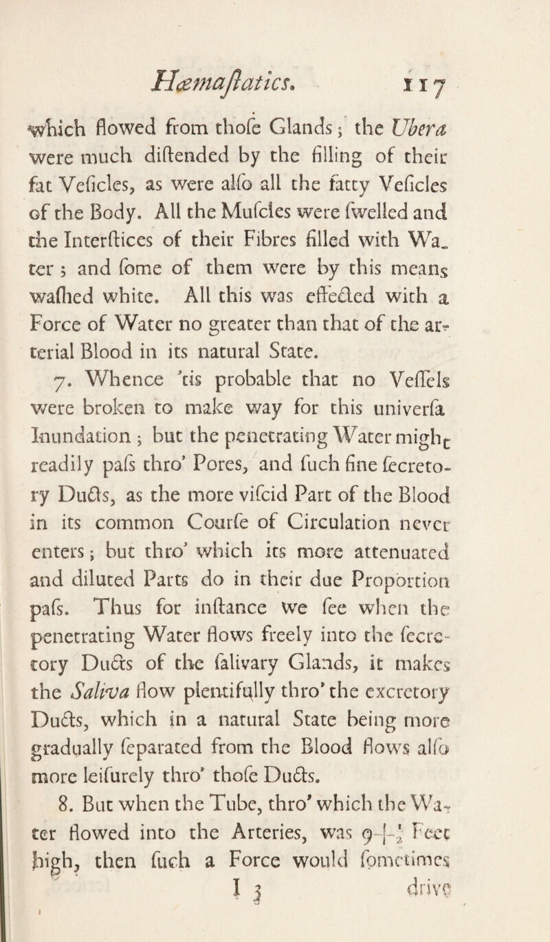 » which flowed from thofe Glands; the Ubera were much diftended by the filling of their fat Veficles, as were alfo all the fatty Veficles Gf the Body. All the Mufcles were fwelled and the Interftices of their Fibres filled with Wa_ ter 5 and fome of them were by this means waflied white. All this was efteded with a Force of Water no greater than that of the ar¬ terial Blood in its natural State. 7. Whence as probable that no Veflek were broken to make way for this univerfa Inundation ; but the penetrating Water mighc readily pafs thro* Fores, and fuch fine fecreto- ry Duds, as the more vifeid Part of the Blood in its common Courfe of Circulation never enters; but throJ which its more attenuated and diluted Parts do in their due Proportion pafs. Thus for inftance We fee when the penetrating Water flows freely into the fecrc- cory Duds of the falivary Glands, it makes the Saliva flow plentifully thro* the excretory Duds, which in a natural State being more gradually feparated from the Blood flows alfo more leifurely thro* thofe Duds. 8. But when the Tube, thro' which the Wa¬ ter flowed into the Arteries, was 9-!^ Feet high, then fuch a Force would fometimes I 3 drive