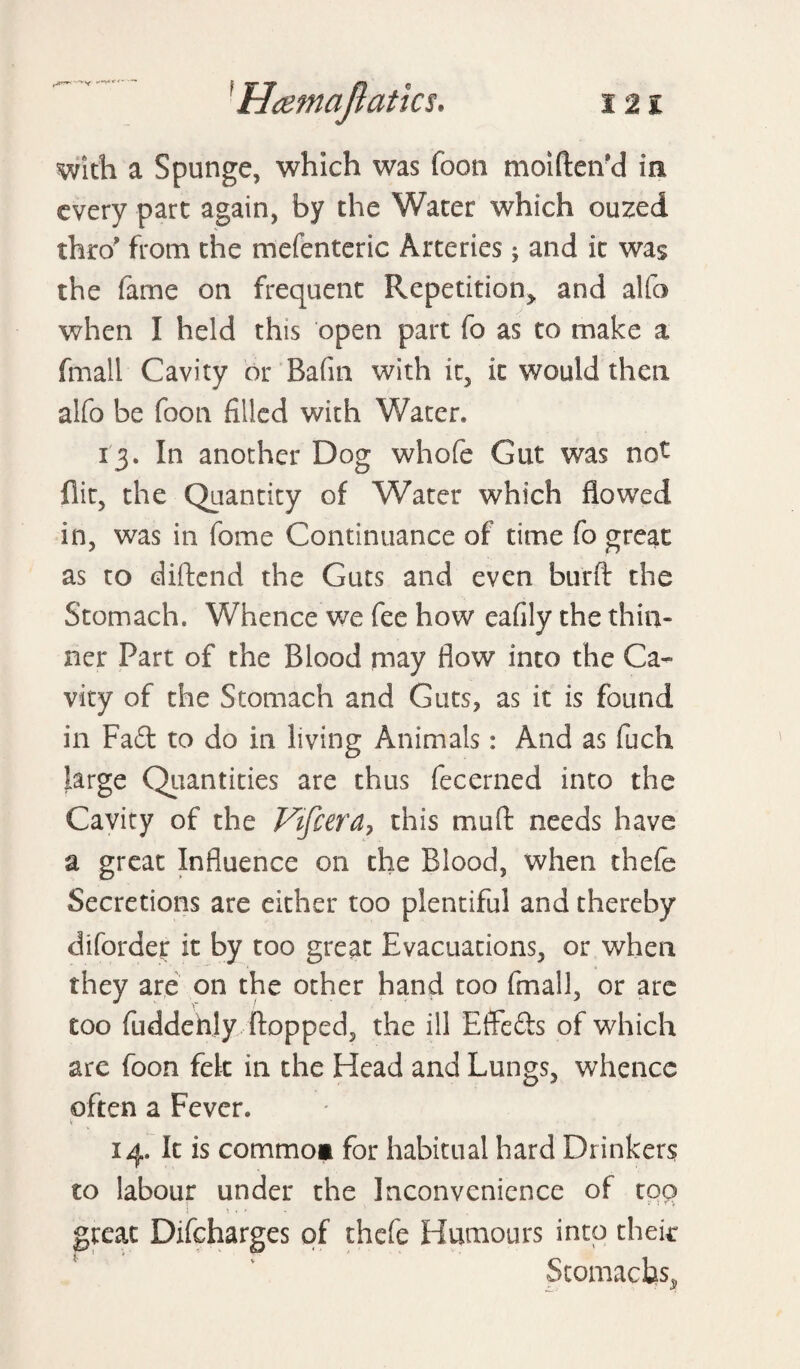 with a Spunge, which was footi moifteiVd in every part again, by the Water which ouzed thro’ from the mefenteric Arteries; and it was the fame on frequent Repetition and alfo when I held this open part fo as to make a fmall Cavity or Bafin with it, it would then alfo be foon filled with Water. 13. In another Dog whofe Gut was not flit, the Quantity of Water which flowed in, was in fome Continuance of time fo great as to diftend the Guts and even burft the Stomach. Whence we fee how eafily the thin¬ ner Part of the Blood may flow into the Ca¬ vity of the Stomach and Guts, as it is found in Fad to do in living Animals: And as fuch large Quantities are thus fecerned into the Cavity of the Vifcera? this mu ft needs have a great Influence on the Blood, when thefe Secretions are either too plentiful and thereby diforder it by too great Evacuations, or when they are on the other hand too fmall, or are too fuddenly flopped, the ill Effeds of which are foon felt in the Head and Lungs, whence often a Fever. 14. It is commoi for habitual hard Drinker? to labour under the Inconvenience of too j \ * > great Difcharges of thefe Humours into theic Stomachs,