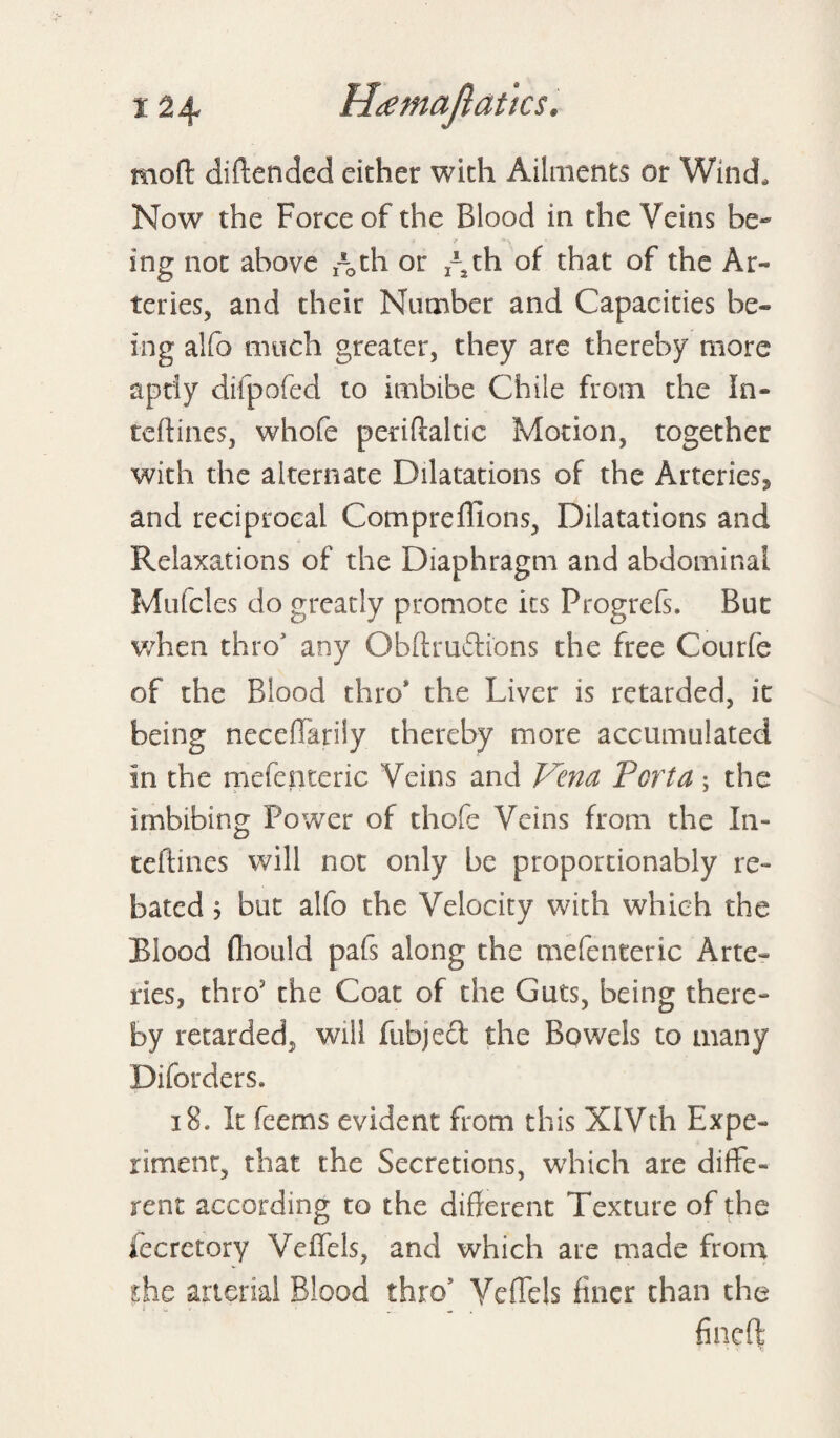 mod diftended either with Ailments or Wind, Now the Force of the Blood in the Veins be¬ ing not above Ath or ^th of that of the Ar¬ teries, and their Number and Capacities be¬ ing alfo much greater, they are thereby more aptly difpofed to imbibe Chile from the In- teftines, whofe periftaltic Motion, together with the alternate Dilatations of the Arteries^ and reciprocal Compreffions, Dilatations and Relaxations of the Diaphragm and abdominal Mufcles do greatly promote its Progrefs. But when thro' any Obftmftions the free Courfe of the Blood thro* the Liver is retarded, it being neceffarily thereby more accumulated in the mefenteric Veins and Vena Porta; the imbibing Power of thofe Veins from the In- teftines will not only be proportionably re¬ bated ; but alfo the Velocity with which the Blood fliould pafs along the mefenteric Arte¬ ries, thro5 the Coat of the Guts, being there¬ by retarded, will fubjeft the Bowels to many Diforders. 13. It feems evident from this XIVth Expe¬ riment, that the Secretions, which are diffe¬ rent according to the different Texture of the fecretory Veffels, and which are made from the arterial Blood thro' Veffels finer than the fincft