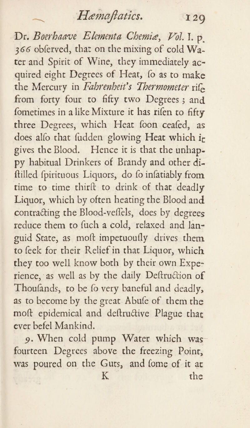 Dr. Boerhaave Elmenta Chemise, Vol. I. p $66 obferved, that on the mixing of cold Wa¬ ter and Spirit of Wine, they immediately ac¬ quired eight Degrees of Heat, fo as to make the Mercury in Fahrenheit1 s Thermometer rife from forty four to fifty two Degrees ; and fometimes in a like Mixture it has rifen to fifty three Degrees, which Heat foon ceafed, as does alfo that fudden glowing Heat which in gives the Blood. Hence it is that the unhap* py habitual Drinkers of Brandy and other di¬ ddled fpirituous Liquors, do fo infatiably from time to time third to drink of that deadly Liquor, which by often heating the Blood and contra&ing the Blood-vedels, does by degrees reduce them to fuch a cold, relaxed and lan¬ guid State, as mod impetuoufly drives them to feek for their Relief in that Liquor, which they too well know both by their own Expe¬ rience, as well as by the daily Dedruftion of Thoufands, to be fo very baneful and deadly* as to become by the great Abufe of them the mod epidemical and dedru&ive Plague that ever befel Mankind. 5>. When cold pump Water which was fourteen Degrees above the freezing Point* was poured on the Guts, and fome of it at K the