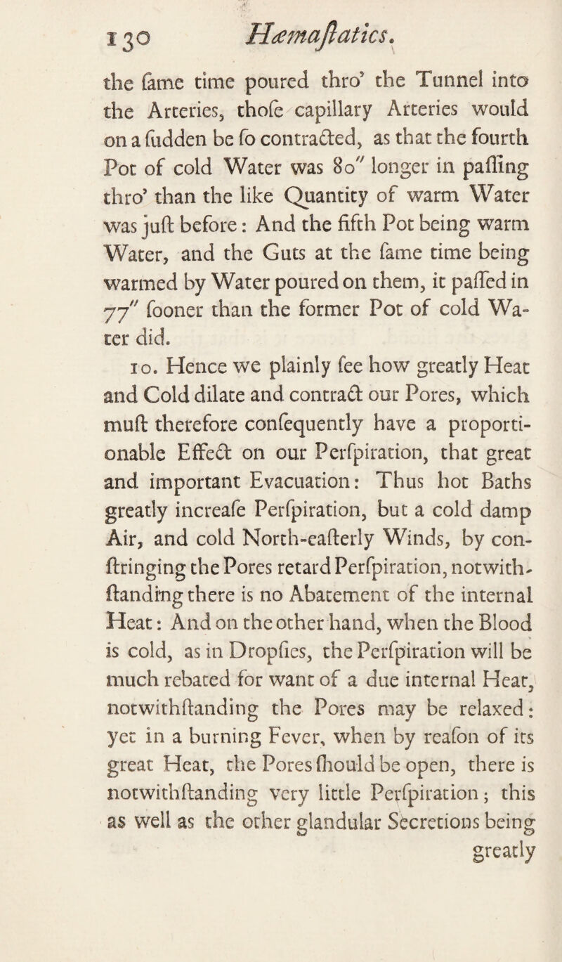 the fame time poured thro' the Tunnel into the Arteries, thole capillary Arteries would on a fudden be fo contraded, as that the fourth Pot of cold Water was 80 longer in palling thro’ than the like Quantity of warm Water was juft before: And the fifth Pot being warm Water, and the Guts at the fame time being warmed by Water poured on them, it palled in 77 fooner than the former Pot of cold Wa¬ ter did. 10. Hence we plainly fee how greatly Heat and Cold dilate and contrad our Pores, which mult therefore confequently have a proporti¬ onable EfFed on our Perfpiration, that great and important Evacuation: Thus hot Baths greatly increafe Perfpiration, but a cold damp Air, and cold North-eafterly Winds, by con- ftringing the Pores retard Perfpiration, not with- Handing there is no Abatement of the internal Heat: And on the other hand, when the Blood is cold, as in Dropfies, the Perfpiration will be much rebated for want of a due internal Heat, notwithftanding the Pores may be relaxed: yet in a burning Fever, when by reafon of its great Heat, the Pores (hould be open, there is notwithftanding very little Perfpiration; this as well as the ocher glandular Secretions being greatly