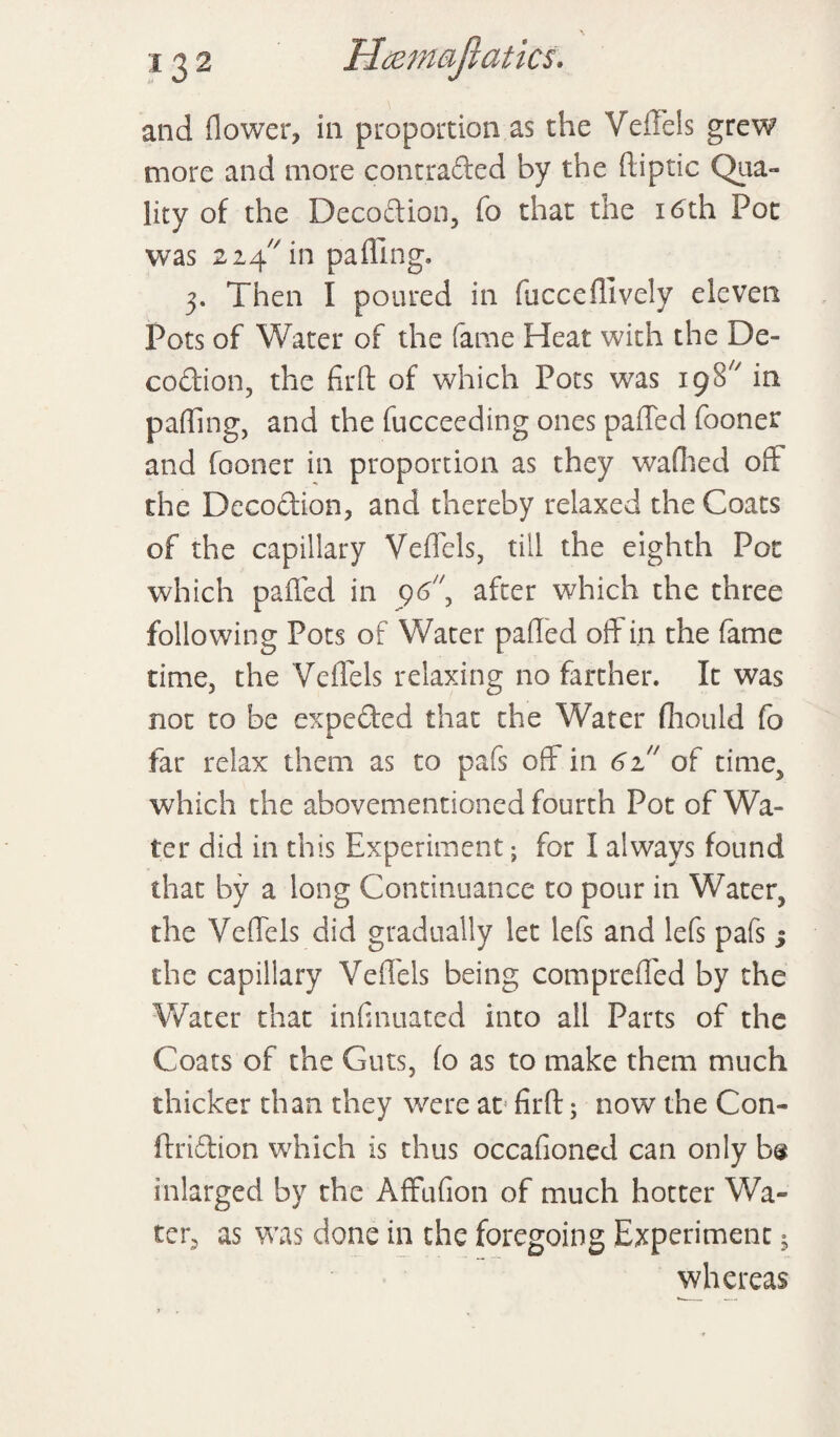 and flower, in proportion as the Veffels grew more and more contraded by the ftiptic Qua¬ lity of the Decodion, To that the 16th Pot was 224 in palling. 3. Then I poured in lucceffively eleven Pots of Water of the fame Heat with the De¬ codion, the firft of which Pots was 19S' in pafllng, and the fucceeding ones palled fooner and fooner in proportion as they wafhed oft the Decodion, and thereby relaxed the Coats of the capillary Veffels, till the eighth Pot which paffed in 96 after which the three following Pots of Water palled off in the fame time, the Veffels relaxing no farther. It was not to be expeded that the Water fhould fo far relax them as to pafs off in 61!' of time, which the abovementioned fourth Pot of Wa¬ ter did in this Experiment; for I always found that by a long Continuance to pour in Water, the Veffels did gradually let left and left pafs % the capillary Veffels being compreffed by the Water that infinuated into all Parts of the Coats of the Guts, lo as to make them much thicker than they were at firft; now the Con- ftridion which is thus occafioned can only b® inlarged by the Affufion of much hotter Wa¬ ter, as was done in the foregoing Experiment 5 whereas