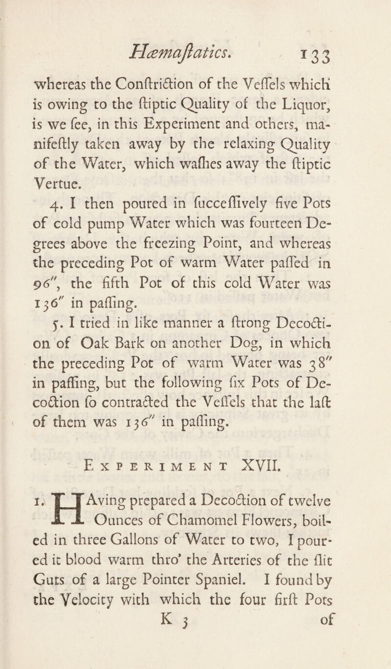 whereas the Conftridtion of the VefTels which is owing to the ftiptic Quality of the Liquor, is we fee, in this Experiment and others, ma- nifeftly taken away by the relaxing Quality of the Water, which wadies away the ftiptic Vertue, 4. I then poured in fucceffivcly five Pots of cold pump Water which was fourteen De¬ grees above the freezing Point, and whereas the preceding Pot of warm Water pafled in 96, the fifth Pot of this cold Water was 15 6 in palling, 5. I tried.in like manner a ftrong Decocti¬ on of Oak Bark on another Dog, in which the preceding Pot of warm Water was 38 in palling, but the following fix Pots of De- coition fo contracted the VefTels that the laft of them was 13 6n in palling. - Experiment XVII. i.\ TT Aving prepared a Decodtion of twelve JL JL Ounces of Chamomel Flowers, boil¬ ed in three Gallons of Water to two, I pour¬ ed it blood warm thro* the Arteries of the flit Guts of a large Pointer Spaniel. I found by the Velocity with which the four firft Pots K 3 of