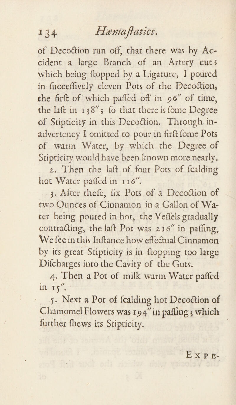 of Decoftion run off, chat there was by Ac¬ cident a large Branch of an Artery cut 5 which being flopped by a Ligature, I poured in fucceffively eleven Pots of the Deco&ion, the firfl of which palled off in 9 6 of time, the lad in 15 8 5 fo that there is fome Degree of Stipticity in this Decoction. Through in¬ advertency I omitted to pour in firfl fome Pots of warm Water, by which the Degree of Stipticity would have been known more nearly. 2. Then the lafl of four Pots of fealding hot Water paffed in 116. 5. After thefe, fix Pots of a Decoflion of two Ounces of Cinnamon in a Gallon of Wa¬ ter being poured in hot, the Veffels gradually contrafling, the lafl Pot was 216 in palling. We fee in this Inflance how effeftual Cinnamon by its great Stipticity is in flopping too large Difcharges into the Cavity of the Guts. 4. Then a Pot of milk warm Water paffed in 15 j. Next a Pot of fealding hot Decoflion of Chamomel Flowers was 19^ in paffing 5 which further (hews its Stipticity. / E X P E-