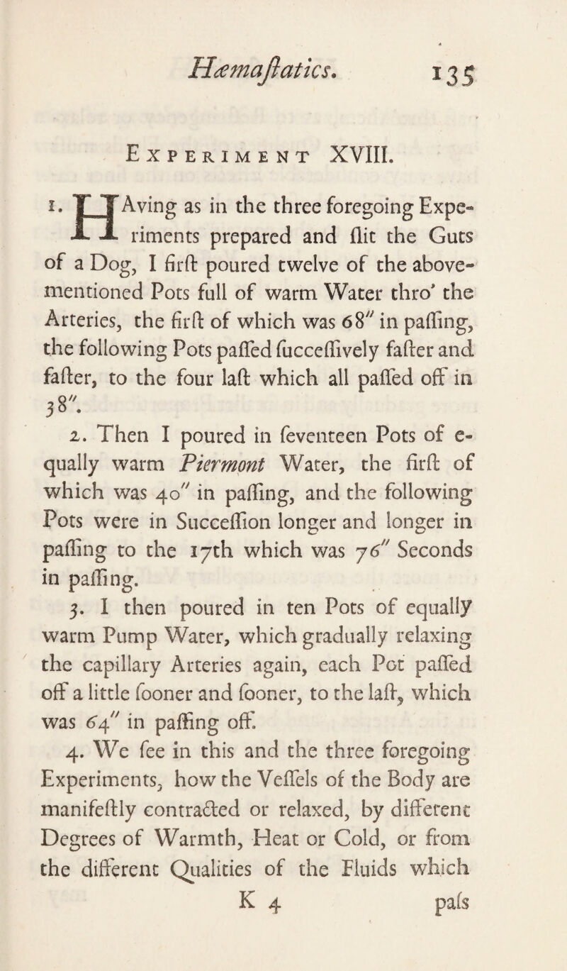 Experiment XVIIL i. T TAying as in the three foregoing Expe- A A riments prepared and flit the Guts of a Dog, I fir ft poured twelve of the above- mentioned Pots full of warm Water thro* the Arteries, the fir ft of which was 68 in palling, the following Pots paffed fucceffively falter and falter, to the four laft which all paffed off in 2. Then I poured in feventeen Pots of e» qually warm Piermont Water, the fir ft of which was 40 in paffing, and the following Pots were in Succeffion longer and longer in paffing to the 17th which was 76 Seconds in paffing. 3. I then poured in ten Pots of equally warm Pump Water, which gradually relaxing the capillary Arteries again, each Pot paffed off a little fooner and fooner, to the laft? which was 64 in paffing oft' 4. We fee in this and the three foregoing Experiments, how the Veffels of the Body are manifeftly contra&ed or relaxed, by different Degrees of Warmth, Heat or Cold, or from the different Qualities of the Fluids which K 4 pafs