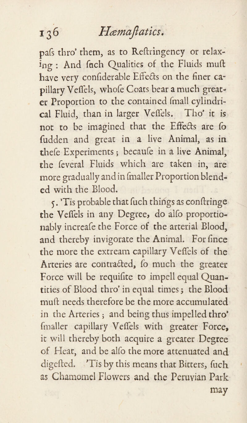 pafs thro* them, as to Redringency or relax¬ ing : And fach Qualities of the Fluids mud have very confiderable Effects on the finer ca¬ pillary Veffels, whofe Coats bear a much great¬ er Proportion to the contained fmall cylindri¬ cal Fluid, than in larger Veffels. Tho’ it is not to be imagined that the Effects are fo fudden and great in a live Animal, as in thefe Experiments 5 becaufe in a live Animal, the feveral Fluids which are taken in, are more gradually and in fmaller Proportion blend¬ ed with the Blood. 5. Tis probable that fuch thidgs as condringe the Veffels in any Degree, do alfo proportion nably increafe the Force of the arterial Blood, and thereby invigorate the Animal. Forfince the more the ext ream capillary Veffels of the Arteries are contraded, fo much the greater Force will be requifite to impell equal Quan« tities of Blood thro' in equal times 1 the Blood mud needs therefore be the more accumulated in the Arteries; and being thus impelled thro8 fmaller capillary Veffels with greater Force, it will thereby both acquire a greater Degree of Heat, and be alfo the more attenuated and digeded. Tis by this means that Bitters, fuch as Chamomel Flowers and the Peruvian Park may