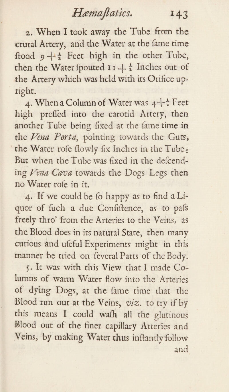 2. When I took away the Tube from the crural Artery, and the Water at the fame time flood 9 + i Feet high in the other Tube, then the Water fpouted 11 -4 * Inches out of the Artery which was held with its Orifice up- right. 4. When a Column of Water was 4+f Feet high preffed into the carotid Artery, then another Tube being fixed at the fame time in the Vena Porta, pointing towards the Guts* the Water rofe (lowly fix Inches in the Tube: But when the Tube was fixed in the defcend- ing Vena Cava towards the Dogs Legs then no Water rofe in it. 4. If we could be fo happy as to find a Li¬ quor of fuch a due Confidence, as to pafs freely thro from the Arteries to the Veins, as the Blood does in its natural State, then many curious and ufeful Experiments might in this manner be tried on feveral Parts of the Body. 5. It was with this View that I made Co¬ lumns of warm Water flow into the Arteries of dying Dogs, at the fame time that the Blood run out at the Veins* viz. to try if by this means I could wadi all the glutinous Blood out of the finer capillary Arteries and Veins, by making Water thus indantlv follow and