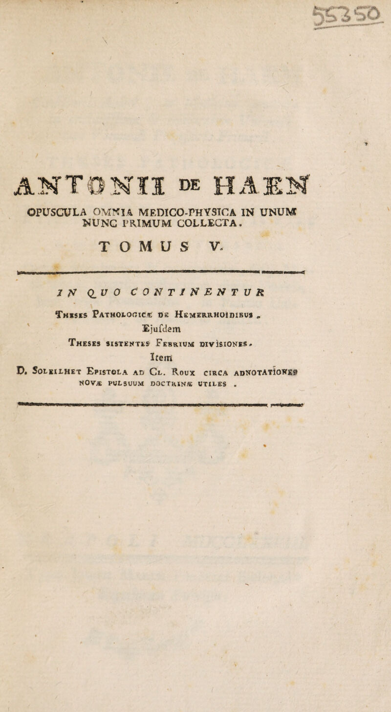 NUNC PRIMUM COLLECTA. T O M U S V» I N Q_U O CONTINENTUR Theses Patholqoic® os Hemeurhoidibu* „ Ejufdem Theses sistentes Febrium divisiones. Item D. Soleilhet Epistola ad Cl. Roux circa adnotatIones nova pulsuum DOCTRIN® utiles .