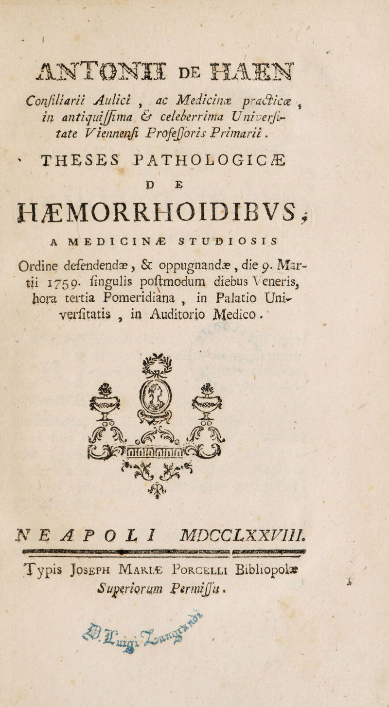 Confiliarii Aulici , ac Medici me praeii cce 4 in antiquijjima & celeberrima Univerji- tate Viennenfi ProfeJJoris Primarii . > THESES PATHOLOGICA D E II/EMORRHOIDIBVS^ A MEDICINAE STUDIOSIS Ordine defendendae, & oppugnandae , die 9. Mar¬ tii 1759* fingulis poftmodum diebus \ eneris, hora tertia Pomeridiana , in Palatio Unv verfitatis , in Auditorio Medico, 4^ NEAPOLI MDCCLXXV11L Typis Jqseph Mari,e PopvGelli Bibliopolae Sutriorum PermiJJa.