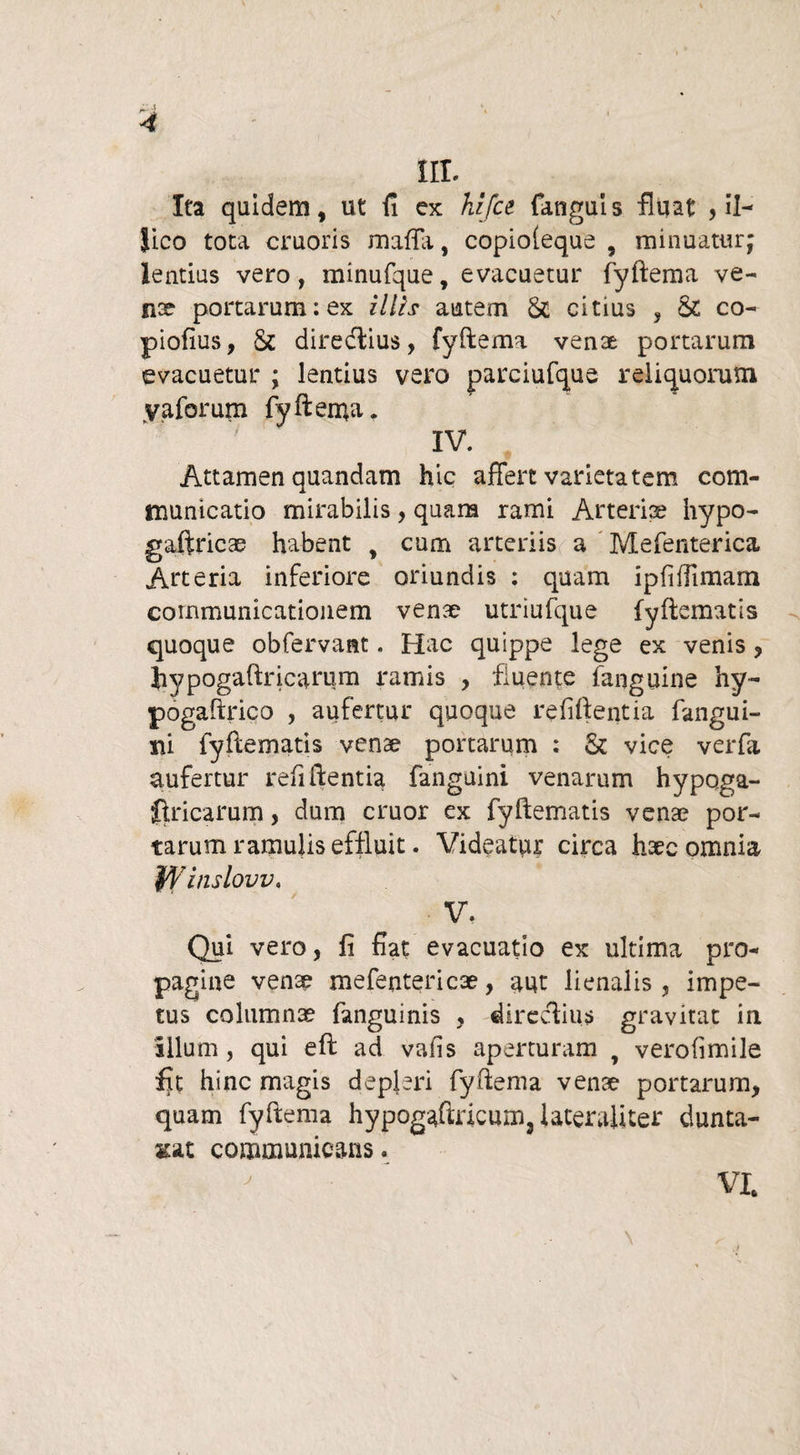 III. Ita quidem, ut fi ex hifce (anguis fluat , ii- iico tota cruoris raaffa, copioleque , minuatur; lentius vero, minufque, evacuetur fyftema ve¬ nae portarum:ex illis autem & citius , & co- piofius, & direcftius, fyftema venae portarum evacuetur ; lentius vero parciufque reliquorum vaforum fyftema. IV. Attamen auandam hic affert varietatem com¬ municatio mirabilis, quam rami Arteria? hypo- gaftricae habent , cum arteriis a Mefenterica Arteria inferiore oriundis : quam ipfiffimarn communicationem venae utriufque fyftematis quoque obfervant. Hac quippe lege ex venis, hypogaftricarum ramis , fluente (anguine hy- pogaftrico , aufertur quoque refiftentia fangui- m fyftematis venae portarum : & vice verfa aufertur refiftentia fanguini venarum hypoga- flricarum, dum eruor ex fyftematis venae por¬ tarum ramulis effluit. Videatur circa haec omnia fVinslovv. V, Qui vero, fi fiat evacuatio ex ultima pro¬ pagine venae mefentericae, aut lienalis, impe¬ tus columnae fanguinis , directius gravitat in Illum, qui eft ad vafis aperturam , verofimile fit hinc magis depleri fyftema venae portarum, quam fyftema hypogaftncum, lateraliter dunta- ¥.at communicans« VI j