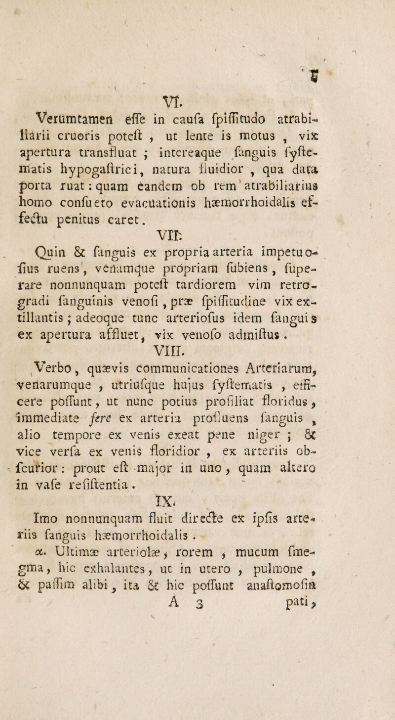 VI. Verumtameri effe in caufa fpifTitudo atrabl- Harii cruoris poteft , ut lente is motus , vix apertura transfluat ; intereaque fanguis fyfte- matis hypogaftrici, natura fluidior , qua data porta ruat; quam eandem ob rem atrabiliarius homo confueto evacuationis haemorrhoidalis ef- fedu penitus caret. Vll: Quin & fanguis ex propria arteria impetu o- fius ruen3, verlamque propriam fdbiens , fupe- rare nonnunquam potell tardiorem vim retro¬ gradi fanguinis venofi , prae fpiffitudine vix ex- tillantis; adeoque tunc arteriofus idem fanguis ex apertura affluet, vix venofo admiftus. VIII. Verbo, quaevis communicationes Arteriarum, venarumque , utriufque hujus fyftematis , edi¬ cere poliunt, ut nunc potius profliat floridus * immediate fers ex arteria profluens fanguis % alio tempore ex venis exeat pene niger j Sc vice verfa ex venis floridior , ex arteriis ob- fcurior: prout efi: major in uno , quam altero in vafe refiftentia. IX. Imo nonnunquam fluit direcfle ex ipfis arte* riis fanguis haemorrhoidalis . a. Ultimae arteriolae > rorem , mucum fme- gma, hic exhalantes, ut in utero , pulmone f & palftm alibi, ita Sc hic poliunt anaftomofn A 3 P^i j>