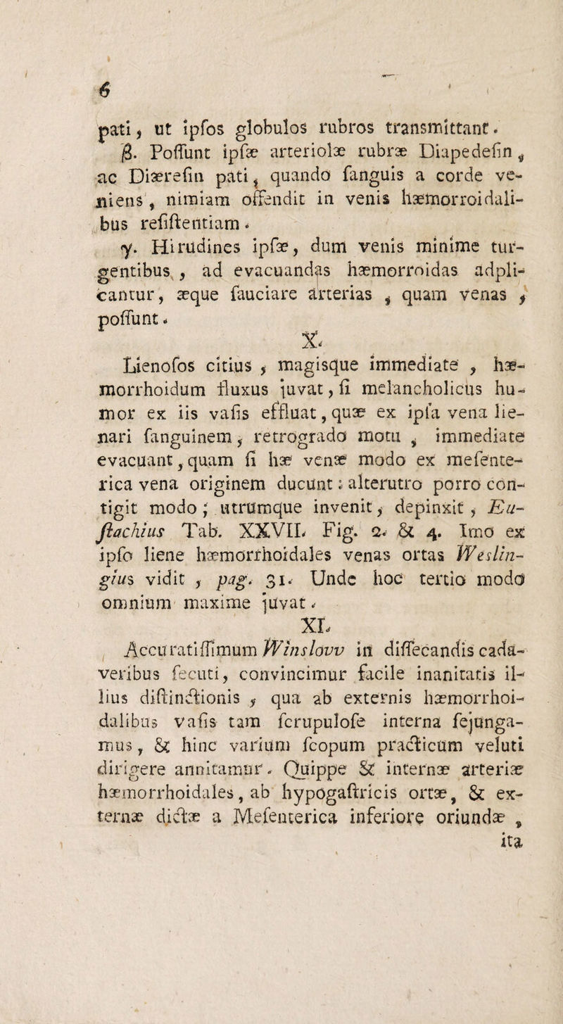 pati j ut ipfos globulos rubros transmittant. /3. Poffunt ipfae arteriolae rubrae Diapedefin , ac Diaerefin pati, quando fanguis a corde ve¬ niens i nimiam offendit in venis haemorroidaii- bus refifteiitiam - <y. Hirudines ipfae, dum venis minime tur¬ gentibus y ad evacuandas haemorroidas adpli- cantur, seque fauciare arterias i quam venas > X- Lienofos citius , magisque immediate , hae- morrhoidum fluxus pavat, fi melancholicus hu¬ mor ex iis vafis effluat, quae* ex ipla vena lie- jiari fanguinem, retrogrado motu , immediate evacuant quam fi hae venae modo ex mefente- rica vena originem ducunt; alterutro porro con¬ tigit modo y utrumque invenit * depinxit. Ea- fkachius Tab. XXVIL Fig. 2. & 4. Imo ex ipfo liene haemorrhoidales venas ortas Weslin- gius vidit j pag. 31. Unde hoc tertio modd omnium maxime ]Uvat< XL Accuratiffimum Wlnslovv in diffecandis cada¬ veribus fecuti, convincimur facile inanitatis il¬ lius difiindionis y qua ab externis haemorrhoi- dalibus vafis tam fcrupulofe interna fejunga- mus, &: hinc varium fcopum praeficam veluti dirigere annitamur. Quippe & internae arteriae haemorrhoidales, ab hypogaftricis ortae, & ex¬ terna? didas a Mefenterica inferiore oriundae , ita