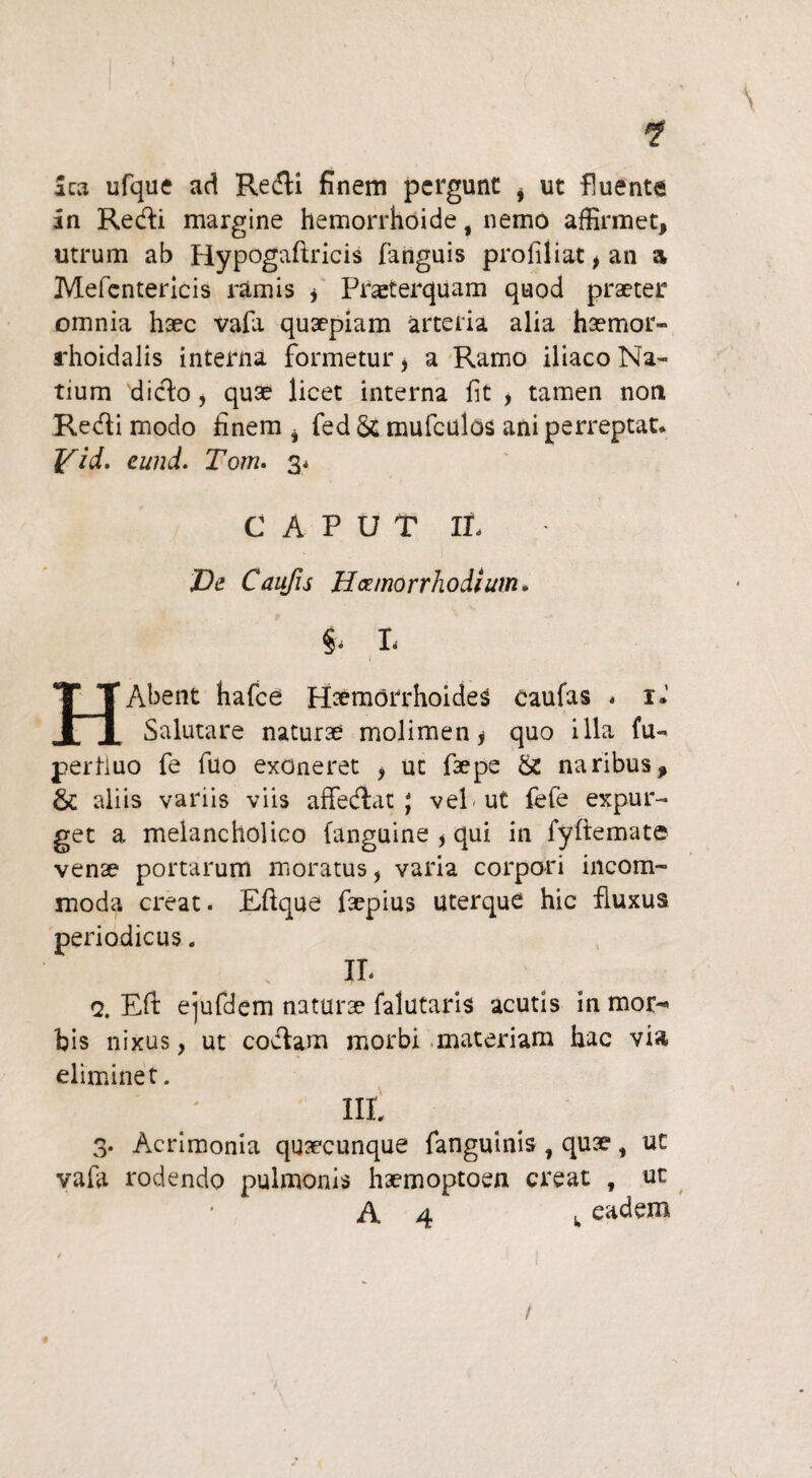 \ Sca ufque ad RecTli finem pcrgunc i ut fluente in Redi margine hemorrhoide f nemo affirmet, utrum ab Hypogaftricis fanguis profiliat, an a Mefcntericis ramis f Prajterquam quod praeter omnia haec vafa quaepiam arteria alia haemor- rhoidalis interna formetur > a Ramo iliaco Na¬ tium dido , quae licet interna fit , tamen non Redi modo finem i fed & mufculos ani perreptat. Yid. eund. Tom. 3* CAPUT IL JDe Caufis Hcemorrhodium. S- L HAbent hafce Haemorrhoides caufas « 1* Salutare naturae molimen* quo illa fu- perfluo fe fuo exoneret * ut faepe & naribus, & aliis variis viis affedat ; vel-ut fefe expur¬ get a melancholico fanguine * qui in fyftemate venae portarum moratus, varia corpori incom¬ moda creat. Eftque faepius uterque hic fluxus periodicus. IL q. Eft ejufdem naturae falutaris acutis in moi> bis nixus, ut codam morbi materiam hac via eliminet. Iit 3. Acrimonia quaecunque fanguinis , quae, uc vafa rodendo pulmonis haemoptoen creat , ut A 4 s, eadem ♦ /