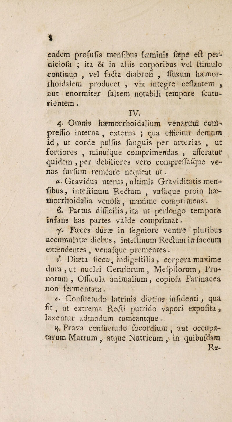 eadem profufis menfibus feminis fafpe eft per- niciofa ; ita & in aliis corporibus vel ftimulo continuo , vel fadta diabrofi , fluxum hae-mor- rhoidalem producet , vix integre ceflantem % aut enormiter faltem notabili tempore fcatu- rientem. IV, 4, Omnis hoemorrhoidalium venarum coni- preiTio interna , externa ; qua efficitur demum id , ut corde pulfus fanguis per arterias , ut fortiores , minufque comprimendas , afferatur quidem , per debiliores vero comprefTafque ve¬ nas furfum remeare nequeat ut. tf. Gravidus uterus , ultimis Graviditatis men- iibus, inteftinum Re dium y vafaque proin hae- snorrhoidalia venofa, maxime comprimens'. /3. Partus difficilis, ita ut perlongo temporg infans has partes valde comprimat. y. Fasces durae in fegniore ventre pluribus accumulatae diebus, inteilinum Redlum in faecum extendentes , venafque prementes . F. Diaeta ficca, fndigeftilis , corpora maxime dura , ut nuclei Ceraforum , Mefpiloram, Pru¬ norum, Officula animalium, copiofa Farinacea noti fermentata. £• Confiretuda latrinis diutius- infidenti, qua fit, ut extrema Redii putrido vapori expolita * laxentur admodum tumeantque. y,. Prava confuetudo focordium i aut occupa¬ tarum Matrum atque Nutricum p in quibufdam Re-