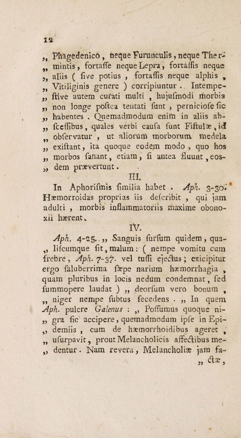 ,, Phagedenlcd, fieque Furunculis, neque Ther-' mintis, fortaffe neque Lepra, fortaifis neque aliis ( five potius , fortaifis neque alphis * Vitiliginis genere ) corripiuntur . x Intempe- 3, ftive autem curati multi , hujufmddi morbis „ non longe pdftea tentati funt > perniciofe fle „ habentes . Quemadmodum enim in aliis ab- jy fceiflbus, quales verbi caufa funt Fiftulae % i<f obfervatur , ut aliorum morborum medela 5, exiftant, ita quoque eodem modo , quo hos 3, morbos fanant, etiam, ii antea fluunt, eos-» 3, dem prsevertunt. * m. In Aphorifmis iimilia habet . Aph» 3-30* * Hsemorroidas proprias iis deferibit , qui jam adulti , morbis inflammatoriis maxime obono- xii haerent * IV. Aph< 4-25..,, Sanguis furfum quidem, qua- ,, lifcumque flt,malurn: ( nempe vomitu cum frebre, Aph. 7-37. vel tufft ejecfus; exicipitur ergo faluberrima faepe narium haemorrhagia > quam pluribus in locis nedum condemnat, fed fummopere laudat ) „ deorfum vero bonum , ,, niger nempe fubtus fecedens . „ In quem Aph. pulcre Galenus : ,, Poffumus quoque ni- „ gra iic accipere, quemadmodum ipfe in Epi- ,, demiis , cum de haemorrhoidibus ageret „ „ ufurpavit, prout Melancholicis affedlibus me- „ dentur. Nam revera, Melancholiae jam fa¬ rtae yy CIA, ?