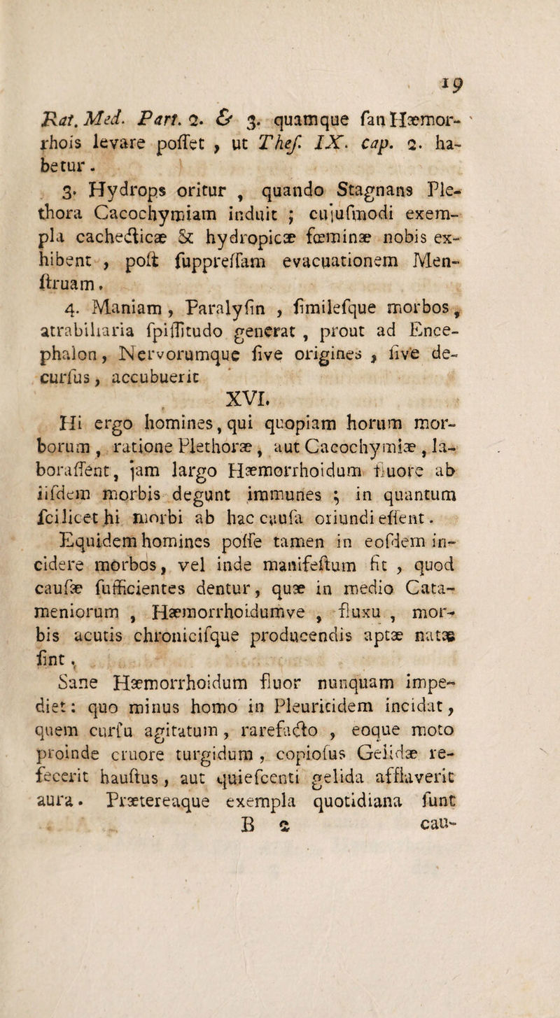 rhois levare pollet , ut Thef> IX. cap. q. ha¬ betur . 3* Hydrops oritur , quando Stagnans Ple- thora Cacochymiam induit ; cujufmodi exem¬ pla cachedticae & hydropicae foaminae nobis ex¬ hibent , poft fuppreiTam evacuationem Men- f truam, 4. Maniam , Paralylin , fimilefque morbos, atrabiharia fpiffitudo generat , prout ad Ence¬ phalon , Nervorumque live origines , live de- curfus, accubuerit XVI. Hi ergo homines, qui quopiam horum mor¬ borum, ratione Plethorae, aut Cacochymiae, la- boraffent, jam largo H^morrhoidum fluore ab iifdem morbis degunt irnmunes ; in quantum fcilitethi Hiorbi ab hac caufa oriundi effent. Equidem homines poffe tamen in eofdem in¬ cidere morbos, vel inde manifeftum fit , quod caufae fufficientes dentur, quae in medio Cata- meniorum , Haemorrhoidumve , fluxu , moi> bis acutis chronicifque producendis aptae natae lint. Sane Haemorrhoidum fiuor nunquam impe¬ diet: quo minus homo in Pleuricidem incidat, quem cur fu agitatum , rarefadto , eoque moto proinde cruore turgidum , copiofus Geiidae re¬ fecerit haufius, aut quiefccnti gelida afflaverit aura. Praetereaque exempla quotidiana funt B a cau-