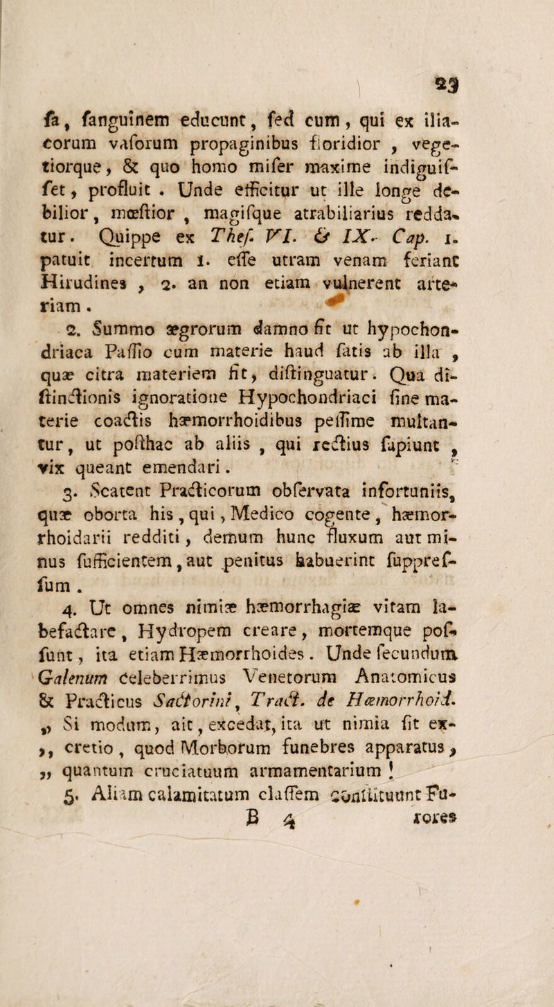 \ 23 fa, fanguinem educunt, fed cum, qui ex ilia¬ corum vaforum propaginibus floridior , vege- tiorque, & quo homo mifer maxime indiguif- fet, profluit ♦ Unde efficitur ut ille longe de¬ bilior , mcftior , magifque atrabiliarius redda¬ tur. Quippe ex The'f. VI. & IXV. Cap. i. patuit incertum 1. ede utram venam feriant Hirudines , q. an non etiam vulnerent arte¬ riam . ^ <2. Summo aegrorum damno fit ut hypochon¬ driaca Padlo cum materie haud fiatis ab illa , qua? citra materiem fit, diftinguatur. Qua di- ftinctionis ignoratione Hypochondriaci fine ma¬ terie coactis hsrmorrhoidibus pelfime multan¬ tur, ut pofihac ab aliis , qui redfius fupiunt , vix queant emendari. 3. Scatent Practicorum obfervata infortuniis, quae oborta his , qui, Medico cogente , ha?mor- rhoidarii redditi, demum hunc fluxum aut mi¬ nus fufficientem, aut penitus habuerint fuppref- fum . 4. Ut omnes nimiae haemorrhagia vitam la¬ befactare , Hydropem creare, mortemque pof- funt, ita etiam H^morrhoides . Unde fecundum. Galenum Celeberrimus Venetorum Anatomicus & Praelicus SadtonrJ Tradi. de Hcemorrhoid. ,, Si modum, ait, excedat, ita ut nimia fit ex- ,, cretio, quod Morborum funebres apparatus, „ quantum cruciatuum armamentarium ! 5. Aliam calamitatum cladem conUituunt Fu¬ fi 4 rores t